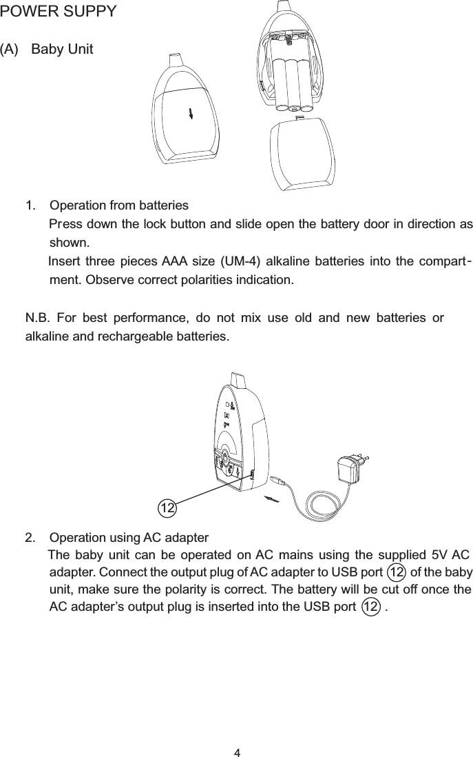 4POWER SUPPY(A)  Baby Unit  1.  Operation from batteries   Pr            ess down the lock button and slide open the battery door in direction as shown.    Insert  three  pieces AAA  size  (UM-4)  alkaline  batteries  into  the  compart -ment. Observe correct polarities indication.N.B.  For  best  performance,  do  not  mix  use  old  and  new  batteries  or alkaline and rechargeable batteries.  2.  Operation using AC adapter    The  baby  unit  can  be  operated  on AC  mains  using  the  supplied 5V AC adapter. Connect the output plug of AC adapter to USB port  12  of the baby unit, make sure the polarity is correct. The battery will be cut off once the AC adapter’s output plug is inserted into the USB port  12  .12
