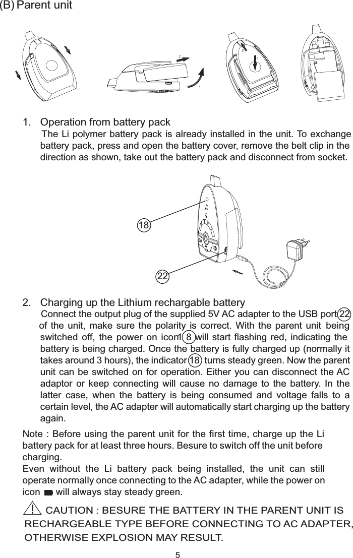   2.  Charging up the Lithium rechargable batteryConnect the output plug of the supplied 5V AC adapter to the USB port 22       of  the  unit,  make  sure  the  polarity  is  correct.  With  the  parent  unit  being switched  off,  the  power  on  icon  1  8  will start  flashing red,  indicating the battery is being charged. Once the battery is fully charged up (normally it takes around 3 hours), the indicator 18  turns steady green. Now the parent unit can be  switched on for operation. Either  you can disconnect the AC adaptor  or  keep  connecting  will  cause  no  damage  to  the  battery.  In  the latter  case,  when  the  battery  is  being  consumed  and  voltage  falls  to  a certain level, the AC adapter will automatically start charging up the battery again.5(B) Parent unit  1.  Operation from battery pack   The Li polymer battery pack is already installed in the unit. To exchange battery pack, press and open the battery cover, remove the belt clip in the direction as shown, take out the battery pack and disconnect from socket.Note : Before using the parent unit for the first time, charge up the Li  battery pack for at least three hours. Besure to switch off the unit before charging.Even  without  the  Li  battery  pack  being  installed,  the  unit  can  still operate normally once connecting to the AC adapter, while the power on icon      will always stay steady green.          CAUTION : BESURE THE BATTERY IN THE PARENT UNIT IS RECHARGEABLE TYPE BEFORE CONNECTING TO AC ADAPTER,  OTHERWISE EXPLOSION MAY RESULT.2218