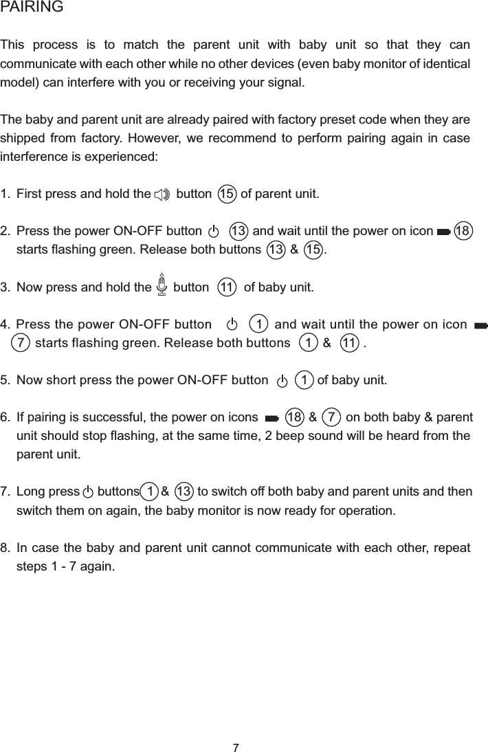 7PAIRINGThis  process  is  to  match  the  parent  unit  with  baby  unit  so  that  they  can communicate with each other while no other devices (even baby monitor of identical model) can interfere with you or receiving your signal.The baby and parent unit are already paired with factory preset code when they are shipped  from  factory.  However,  we  recommend  to  perform  pairing  again  in  case interference is experienced:1.  First press and hold the       button  15  of parent unit.2.  Press the power ON-OFF button        13  and wait until the power on icon      18  starts flashing green. Release both buttons  13  &amp;  15 .3.  Now press and hold the      button   11   of baby unit.4.  Press the power ON-OFF button            1   and wait until the power on icon      7   starts flashing green. Release both buttons    1   &amp;   11  .5.  Now short press the power ON-OFF button         1   of baby unit.6.  If pairing is successful, the power on icons        18  &amp;   7   on both baby &amp; parent unit should stop flashing, at the same time, 2 beep sound will be heard from the parent unit.7.  Long press     buttons  1  &amp;  13  to switch off both baby and parent units and then switch them on again, the baby monitor is now ready for operation.8.  In case the baby and parent unit cannot communicate with each other, repeat steps 1 - 7 again.
