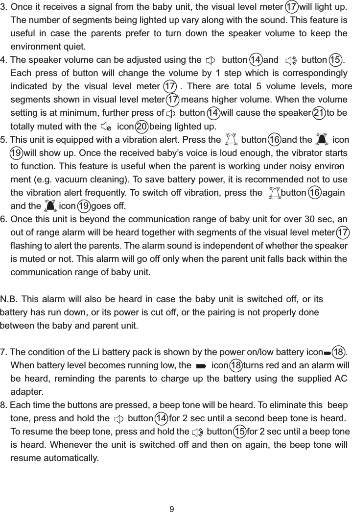3. Once it receives a signal from the baby unit, the visual level meter 17 will light up. The number of segments being lighted up vary along with the sound. This feature is useful  in  case  the  parents  prefer  to  turn  down  the  speaker  volume  to  keep  the environment quiet.4. The speaker volume can be adjusted using the        button 14 and         button 15 . Each  press  of  button  will  change  the  volume  by  1  step  which  is  correspondingly indicated  by  the  visual  level  meter  17  .  There  are  total  5  volume  levels,  more segments shown in visual level meter 17 means higher volume. When the volume setting is at minimum, further press of      button 14 will cause the speaker 21 to be totally muted with the        icon 20 being lighted up.5. This unit is equipped with a vibration alert. Press the        button 16 and the        icon 19 will show up. Once the received baby’s voice is loud enough, the vibrator starts to function. This feature is useful when the parent is working under noisy environ-ment (e.g. vacuum cleaning). To save battery power, it is recommended not to use the vibration alert frequently. To switch off vibration, press the       button 16 again and the       icon 19 goes off.6. Once this unit is beyond the communication range of baby unit for over 30 sec, an out of range alarm will be heard together with segments of the visual level meter 17 flashing to alert the parents. The alarm sound is independent of whether the speaker is muted or not. This alarm will go off only when the parent unit falls back within the communication range of baby unit.N.B. This alarm will also be heard  in  case  the baby unit is switched off, or its battery has run down, or its power is cut off, or the pairing is not properly done between the baby and parent unit.7. The condition of the Li battery pack is shown by the power on/low battery icon    18. When battery level becomes running low, the        icon 18 turns red and an alarm will be  heard,  reminding  the  parents  to  charge  up  the  battery  using  the supplied AC adapter.8. Each time the buttons are pressed, a beep tone will be heard. To eliminate this  beep tone, press and hold the       button 14 for 2 sec until a second beep tone is heard. To resume the beep tone, press and hold the       button 15 for 2 sec until a beep tone is heard. Whenever the unit is switched off and then on again, the beep tone will resume automatically.9