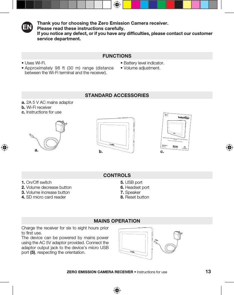 Thank you for choosing the Zero Emission Camera receiver.Please read these instructions carefully. If you notice any defect, or if you have any difficulties, please contact our customer service department.•  Uses Wi-Fi.•  Approximately  98  ft  (30  m)  range  (distance between the Wi-Fi terminal and the receiver).•  Battery level indicator.•  Volume adjustment.FUNCTIONSZERO EMISSION CAMERA RECEIVER • Instructions for use 13EN1. On/Off switch2. Volume decrease button3. Volume increase button4. SD micro card reader5. USB port6. Headset port7. Speaker8. Reset buttonCONTROLSa. 2A 5 V AC mains adaptorb. Wi-Fi receiverc. Instructions for useSTANDARD ACCESSORIESa. b. c.ALT Group Babymoov Corp.715 Washington Street FL 3HOBOKEN, NJ 07030 USAwww.babymoov.comInstructions for use • Instrucciones de uso • Notice d’utilisationBabycamera receiver - Receptor cámara para bebés - Récepteur Babycaméra Ref.: A014616Designed and engineeredby Babymoov in France1-855-517-2456FCC ID: 2ACYNA014416IC ID: 12292A-A014416Charge the receiver for six to eight hours prior to first use.The device can be powered by mains power using the AC 5V adaptor provided. Connect the adaptor output jack to the device’s micro USB port (5), respecting the orientation.MAINS OPERATION