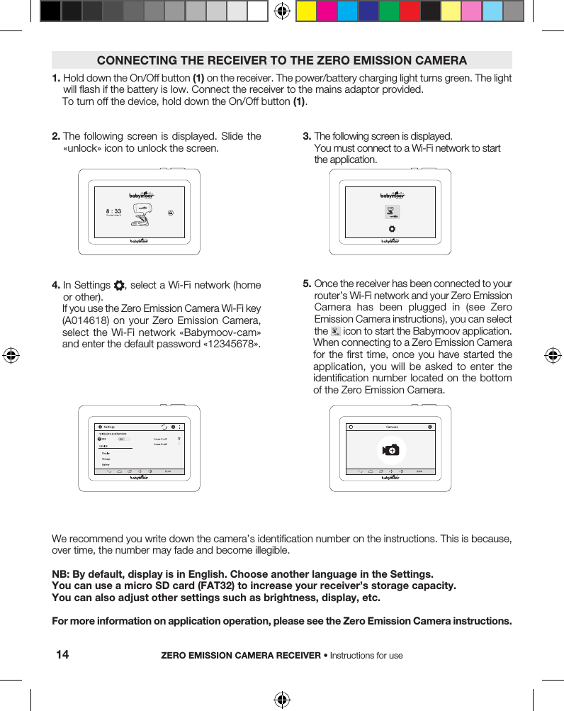2.  The following screen  is  displayed. Slide the «unlock» icon to unlock the screen.We recommend you write down the camera’s identification number on the instructions. This is because, over time, the number may fade and become illegible.NB: By default, display is in English. Choose another language in the Settings.You can use a micro SD card (FAT32) to increase your receiver’s storage capacity.You can also adjust other settings such as brightness, display, etc.For more information on application operation, please see the Zero Emission Camera instructions.3.  The following screen is displayed. You must connect to a Wi-Fi network to start the application. 4.  In Settings  , select a Wi-Fi network (home or other).If you use the Zero Emission Camera Wi-Fi key (A014618) on your Zero Emission Camera, select the Wi-Fi network «Babymoov-cam» and enter the default password «12345678».5.  Once the receiver has been connected to your router’s Wi-Fi network and your Zero Emission Camera  has  been  plugged  in  (see  Zero Emission Camera instructions), you can select the   icon to start the Babymoov application.When connecting to a Zero Emission Camera for the first  time, once you have  started the application,  you  will  be  asked  to  enter  the identification number located on the  bottom of the Zero Emission Camera.1.  Hold down the On/Off button (1) on the receiver. The power/battery charging light turns green. The light will flash if the battery is low. Connect the receiver to the mains adaptor provided.To turn off the device, hold down the On/Off button (1).CONNECTING THE RECEIVER TO THE ZERO EMISSION CAMERAZERO EMISSION CAMERA RECEIVER • Instructions for use14