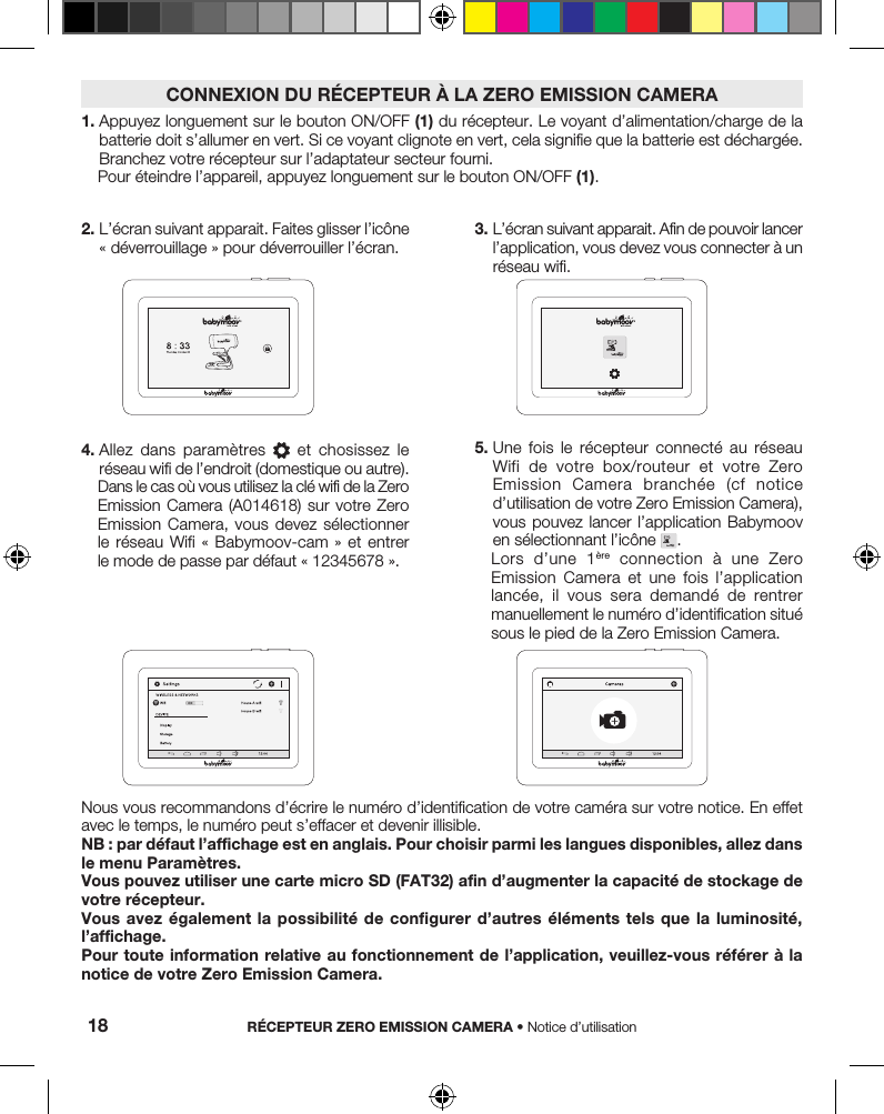 2.  L’écran suivant apparait. Faites glisser l’icône « déverrouillage » pour déverrouiller l’écran.Nous vous recommandons d’écrire le numéro d’identification de votre caméra sur votre notice. En effet avec le temps, le numéro peut s’effacer et devenir illisible.NB : par défaut l’affichage est en anglais. Pour choisir parmi les langues disponibles, allez dans le menu Paramètres.Vous pouvez utiliser une carte micro SD (FAT32)afin d’augmenter la capacité de stockage de votre récepteur.Vous avez également la possibilité de configurer d’autres éléments tels que la luminosité, l’affichage.Pour toute information relative au fonctionnement de l’application, veuillez-vous référer à la notice de votre Zero Emission Camera.3.  L’écran suivant apparait. Afin de pouvoir lancer l’application, vous devez vous connecter à un réseau wifi. 4.  Allez  dans  paramètres    et  chosissez  le réseau wifi de l’endroit (domestique ou autre).Dans le cas où vous utilisez la clé wifi de la Zero Emission Camera (A014618) sur  votre  Zero Emission Camera, vous devez sélectionner le réseau Wifi « Babymoov-cam »  et  entrer le mode de passe par défaut « 12345678 ».5.  Une  fois  le  récepteur  connecté  au  réseau Wifi de  votre  box/routeur  et  votre  Zero Emission  Camera  branchée  (cf  notice d’utilisation de votre Zero Emission Camera), vous pouvez lancer  l’application  Babymoov en sélectionnant l’icône  .Lors  d’une  1ère  connection  à  une  Zero Emission  Camera  et  une  fois  l’application lancée,  il  vous  sera  demandé  de  rentrer manuellement le numéro d’identification situé sous le pied de la Zero Emission Camera.1.  Appuyez longuement sur le bouton ON/OFF (1) du récepteur. Le voyant d’alimentation/charge de la batterie doit s’allumer en vert. Si ce voyant clignote en vert, cela signifie que la batterie est déchargée. Branchez votre récepteur sur l’adaptateur secteur fourni.Pour éteindre l’appareil, appuyez longuement sur le bouton ON/OFF (1).CONNEXION DU RÉCEPTEUR À LA ZERO EMISSION CAMERARÉCEPTEUR ZERO EMISSION CAMERA • Notice d’utilisation18