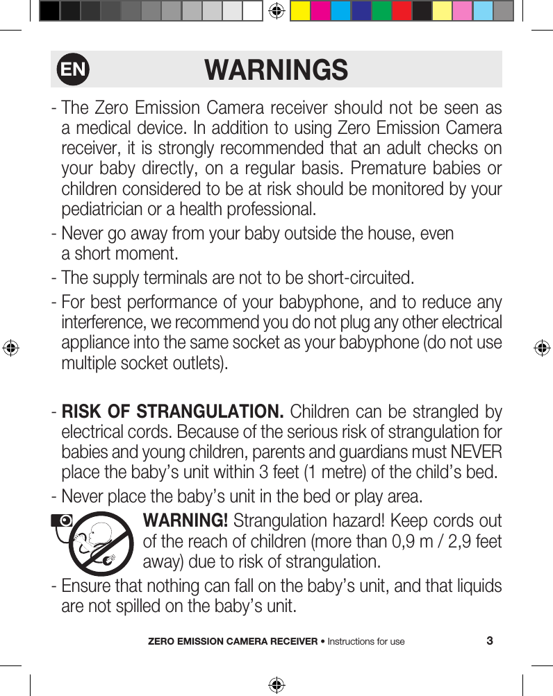WARNINGS-  The Zero Emission Camera receiver should not be seen as a medical device. In addition to using Zero Emission Camera receiver, it is strongly recommended that an adult checks on your baby directly, on a regular basis. Premature  babies  or children considered to be at risk should be monitored by your pediatrician or a health professional.-  Never go away from your baby outside the house, even a short moment.-  The supply terminals are not to be short-circuited.-  For best performance of your babyphone, and to reduce any interference, we recommend you do not plug any other electrical appliance into the same socket as your babyphone (do not use multiple socket outlets).-  RISK OF STRANGULATION. Children can be strangled by electrical cords. Because of the serious risk of strangulation for babies and young children, parents and guardians must NEVER place the baby’s unit within 3 feet (1 metre) of the child’s bed.- Never place the baby’s unit in the bed or play area.   WARNING! Strangulation hazard! Keep cords out of the reach of children (more than 0,9 m / 2,9 feet away) due to risk of strangulation.-  Ensure that nothing can fall on the baby’s unit, and that liquids are not spilled on the baby’s unit.ZERO EMISSION CAMERA RECEIVER • Instructions for use 3EN