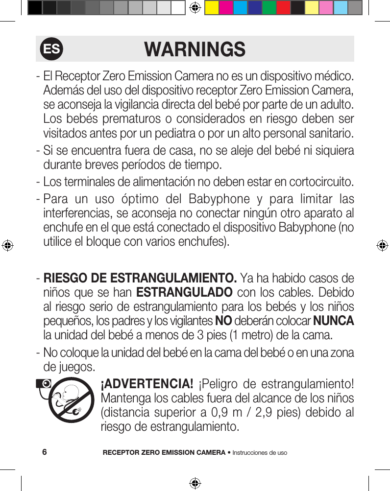 WARNINGS-  El Receptor Zero Emission Camera no es un dispositivo médico. Además del uso del dispositivo receptor Zero Emission Camera, se aconseja la vigilancia directa del bebé por parte de un adulto. Los bebés prematuros  o  considerados en riesgo deben  ser visitados antes por un pediatra o por un alto personal sanitario.-  Si se encuentra fuera de casa, no se aleje del bebé ni siquiera durante breves períodos de tiempo.-  Los terminales de alimentación no deben estar en cortocircuito.-  Para  un  uso  óptimo  del  Babyphone  y  para  limitar  las interferencias, se aconseja no conectar ningún otro aparato al enchufe en el que está conectado el dispositivo Babyphone (no utilice el bloque con varios enchufes).-  RIESGO DE ESTRANGULAMIENTO. Ya ha habido casos de niños que se han ESTRANGULADO con los cables. Debido al riesgo serio de estrangulamiento para los bebés y los niños pequeños, los padres y los vigilantes NO deberán colocar NUNCA la unidad del bebé a menos de 3 pies (1 metro) de la cama.-  No coloque la unidad del bebé en la cama del bebé o en una zona de juegos.   ¡ADVERTENCIA!  ¡Peligro  de  estrangulamiento! Mantenga los cables fuera del alcance de los niños (distancia superior a  0,9  m  /  2,9  pies)  debido al riesgo de estrangulamiento.RECEPTOR ZERO EMISSION CAMERA • Instrucciones de uso6ES