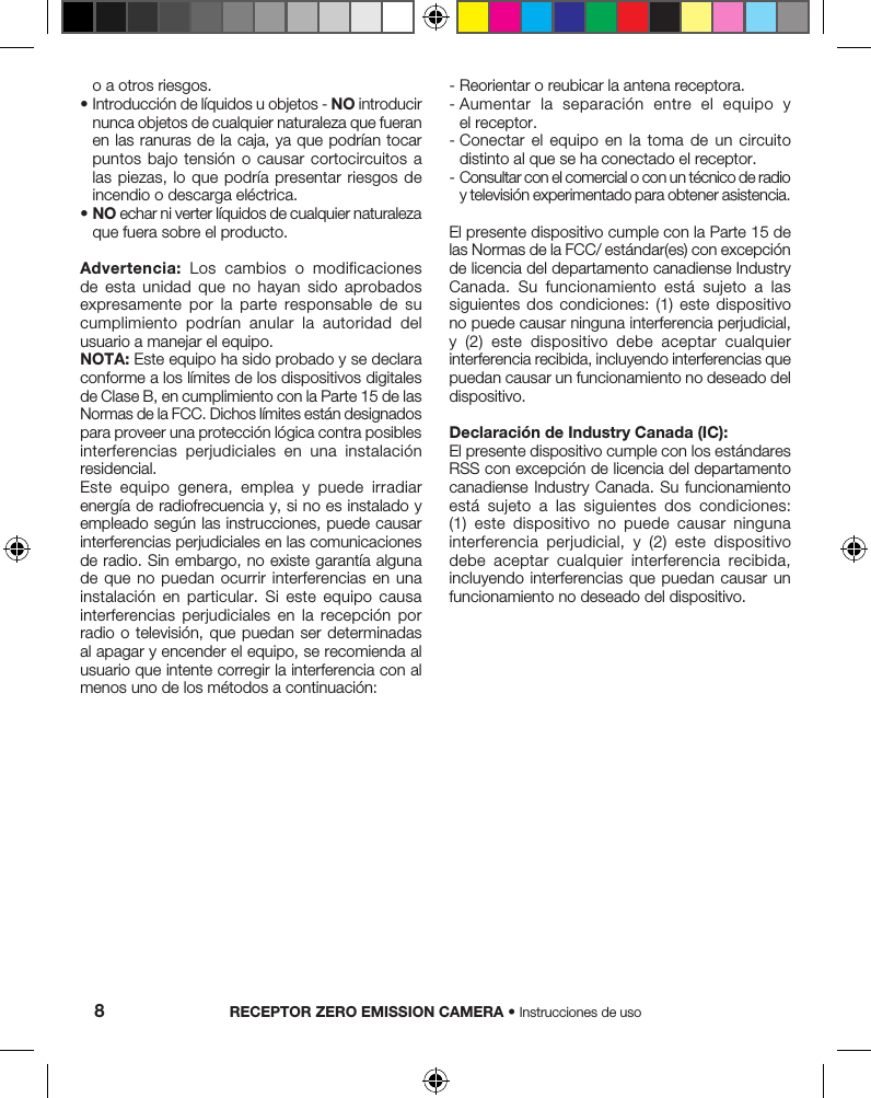 o a otros riesgos. •  Introducción de líquidos u objetos - NO introducir nunca objetos de cualquier naturaleza que fueran en las  ranuras de la caja, ya que podrían tocar puntos bajo tensión o causar cortocircuitos a las piezas, lo que podría  presentar  riesgos  de incendio o descarga eléctrica.•  NO echar ni verter líquidos de cualquier naturaleza que fuera sobre el producto.Advertencia:  Los  cambios  o  modificaciones de  esta  unidad  que  no  hayan  sido  aprobados expresamente  por  la  parte  responsable  de  su cumplimiento  podrían  anular  la  autoridad  del usuario a manejar el equipo.NOTA: Este equipo ha sido probado y se declara conforme a los límites de los dispositivos digitales de Clase B, en cumplimiento con la Parte 15 de las Normas de la FCC. Dichos límites están designados para proveer una protección lógica contra posibles interferencias  perjudiciales  en  una  instalación residencial.Este  equipo  genera,  emplea  y  puede  irradiar energía de radiofrecuencia y, si no es instalado y empleado según las instrucciones, puede causar interferencias perjudiciales en las comunicaciones de radio. Sin embargo, no existe garantía alguna de que no puedan ocurrir interferencias en una instalación  en  particular.  Si  este  equipo  causa interferencias  perjudiciales  en  la  recepción  por radio o televisión,  que  puedan ser determinadas al apagar y encender el equipo, se recomienda al usuario que intente corregir la interferencia con al menos uno de los métodos a continuación:-  Reorientar o reubicar la antena receptora.-  Aumentar  la  separación  entre  el  equipo  y el receptor.-  Conectar  el  equipo  en  la  toma  de  un  circuito distinto al que se ha conectado el receptor.-  Consultar con el comercial o con un técnico de radio y televisión experimentado para obtener asistencia.El presente dispositivo cumple con la Parte 15 de las Normas de la FCC/ estándar(es) con excepción de licencia del departamento canadiense Industry Canada.  Su  funcionamiento  está  sujeto  a  las siguientes  dos  condiciones:  (1)  este  dispositivo no puede causar ninguna interferencia perjudicial, y  (2)  este  dispositivo  debe  aceptar  cualquier interferencia recibida, incluyendo interferencias que puedan causar un funcionamiento no deseado del dispositivo.Declaración de Industry Canada (IC):El presente dispositivo cumple con los estándares RSS con excepción de licencia del departamento canadiense Industry Canada.  Su  funcionamiento está  sujeto  a  las  siguientes  dos  condiciones: (1)  este  dispositivo  no  puede  causar  ninguna interferencia  perjudicial,  y  (2)  este  dispositivo debe  aceptar  cualquier  interferencia  recibida, incluyendo interferencias que puedan  causar  un funcionamiento no deseado del dispositivo.RECEPTOR ZERO EMISSION CAMERA • Instrucciones de uso8