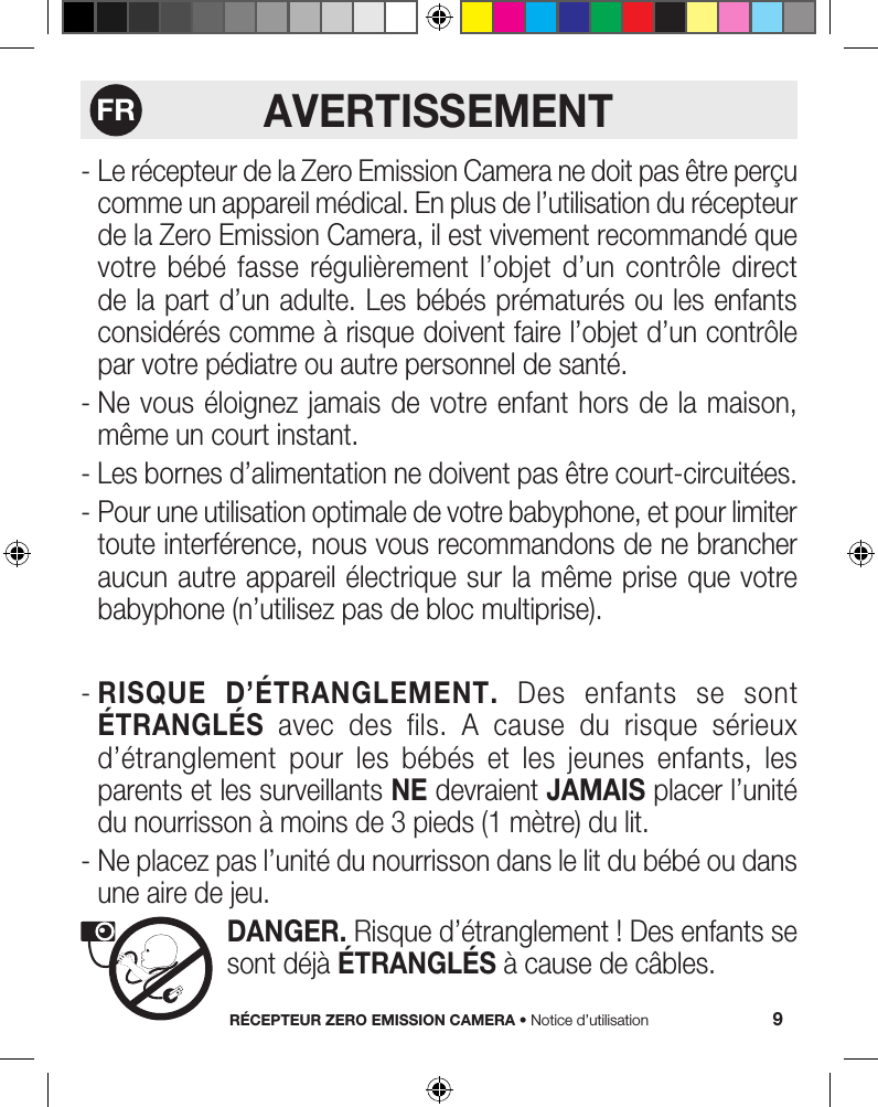 RÉCEPTEUR ZERO EMISSION CAMERA • Notice d’utilisation 9AVERTISSEMENT-  Le récepteur de la Zero Emission Camera ne doit pas être perçu comme un appareil médical. En plus de l’utilisation du récepteur de la Zero Emission Camera, il est vivement recommandé que votre  bébé  fasse  régulièrement  l’objet  d’un  contrôle  direct de la part d’un adulte. Les bébés prématurés ou les enfants considérés comme à risque doivent faire l’objet d’un contrôle par votre pédiatre ou autre personnel de santé.-  Ne vous éloignez jamais  de votre enfant hors de  la  maison, même un court instant.- Les bornes d’alimentation ne doivent pas être court-circuitées.-  Pour une utilisation optimale de votre babyphone, et pour limiter toute interférence, nous vous recommandons de ne brancher aucun autre appareil électrique sur la  même prise que votre babyphone (n’utilisez pas de bloc multiprise).-  RISQUE D’ÉTRANGLEMENT. Des enfants se sont ÉTRANGLÉS  avec  des  fils.  A  cause  du  risque  sérieux d’étranglement  pour  les  bébés  et  les  jeunes  enfants,  les parents et les surveillants NE devraient JAMAIS placer l’unité du nourrisson à moins de 3 pieds (1 mètre) du lit.-  Ne placez pas l’unité du nourrisson dans le lit du bébé ou dans une aire de jeu.   DANGER. Risque d’étranglement ! Des enfants se sont déjà ÉTRANGLÉS à cause de câbles.FR