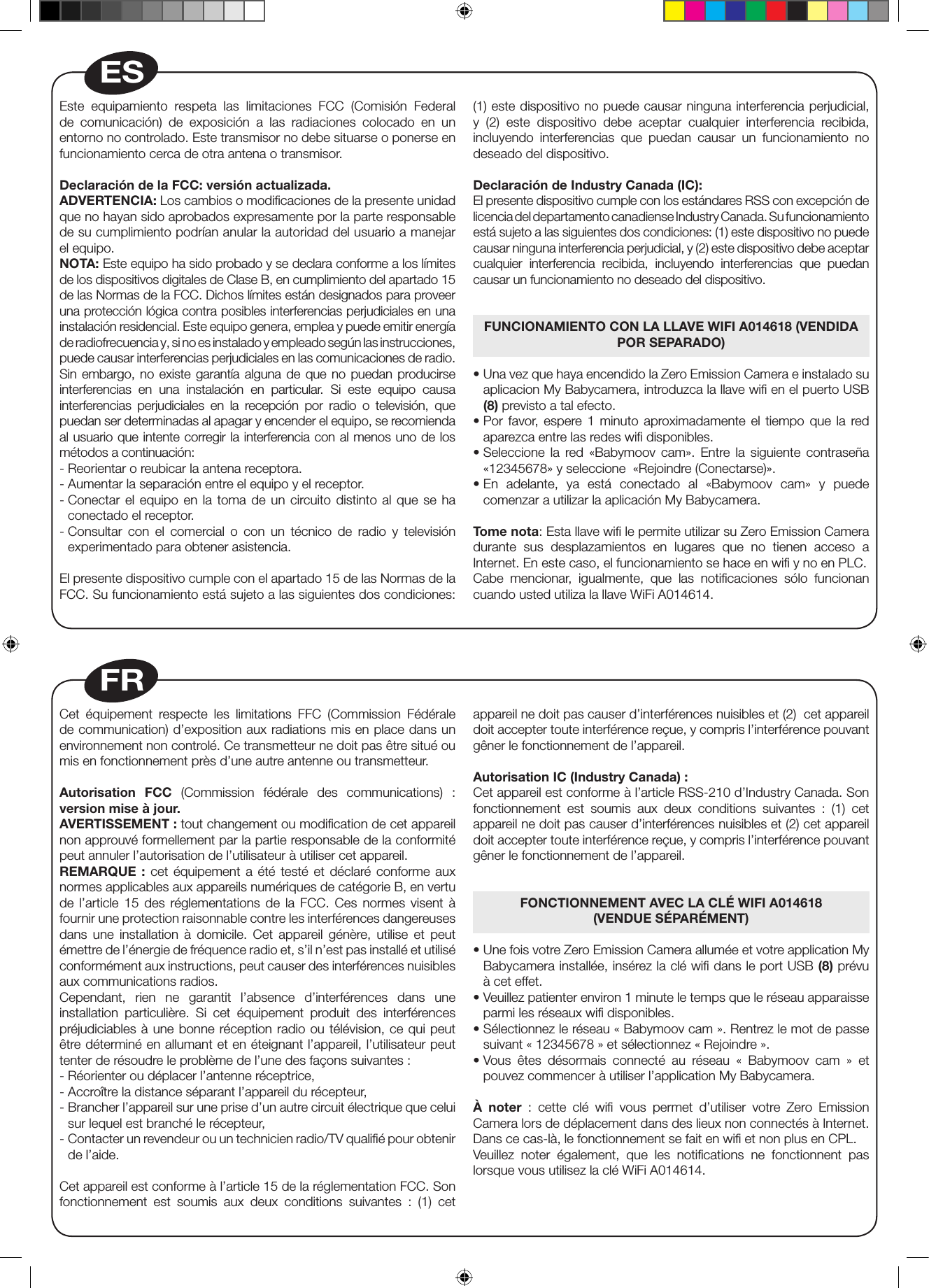 Cet équipement respecte les limitations FFC (Commission Fédérale de communication) d’exposition aux radiations mis en place dans un environnement non controlé. Ce transmetteur ne doit pas être situé ou mis en fonctionnement près d’une autre antenne ou transmetteur.Autorisation FCC (Commission fédérale des communications) : version mise à jour.AVERTISSEMENT : tout changement ou modiﬁcation de cet appareil non approuvé formellement par la partie responsable de la conformité peut annuler l’autorisation de l’utilisateur à utiliser cet appareil.REMARQUE : cet équipement a été testé et déclaré conforme aux normes applicables aux appareils numériques de catégorie B, en vertu de l’article 15 des réglementations de la FCC. Ces normes visent à fournir une protection raisonnable contre les interférences dangereuses dans une installation à domicile. Cet appareil génère, utilise et peut émettre de l’énergie de fréquence radio et, s’il n’est pas installé et utilisé conformément aux instructions, peut causer des interférences nuisibles aux communications radios. Cependant, rien ne garantit l’absence d’interférences dans une installation particulière. Si cet équipement produit des interférences préjudiciables à une bonne réception radio ou télévision, ce qui peut être déterminé en allumant et en éteignant l’appareil, l’utilisateur peut tenter de résoudre le problème de l’une des façons suivantes :- Réorienter ou déplacer l’antenne réceptrice,- Accroître la distance séparant l’appareil du récepteur,-  Brancher l’appareil sur une prise d’un autre circuit électrique que celui sur lequel est branché le récepteur, -  Contacter un revendeur ou un technicien radio/TV qualiﬁé pour obtenir de l’aide.Cet appareil est conforme à l’article 15 de la réglementation FCC. Son fonctionnement est soumis aux deux conditions suivantes : (1) cet appareil ne doit pas causer d’interférences nuisibles et (2)  cet appareil doit accepter toute interférence reçue, y compris l’interférence pouvant gêner le fonctionnement de l’appareil.Autorisation IC (Industry Canada) :Cet appareil est conforme à l’article RSS-210 d’Industry Canada. Son fonctionnement est soumis aux deux conditions suivantes : (1) cet appareil ne doit pas causer d’interférences nuisibles et (2) cet appareil doit accepter toute interférence reçue, y compris l’interférence pouvant gêner le fonctionnement de l’appareil.FONCTIONNEMENT AVEC LA CLÉ WIFI A014618 (VENDUE SÉPARÉMENT) •  Une fois votre Zero Emission Camera allumée et votre application My Babycamera installée, insérez la clé wiﬁ dans le port USB (8) prévu à cet effet.•  Veuillez patienter environ 1 minute le temps que le réseau apparaisse parmi les réseaux wiﬁ disponibles.•  Sélectionnez le réseau « Babymoov cam ». Rentrez le mot de passe suivant « 12345678 » et sélectionnez « Rejoindre ».•  Vous  êtes  désormais  connecté  au  réseau  «  Babymoov  cam  »  et pouvez commencer à utiliser l’application My Babycamera. À noter  :  cette  clé  wi  vous  permet  d’utiliser  votre  Zero  Emission Camera lors de déplacement dans des lieux non connectés à Internet. Dans ce cas-là, le fonctionnement se fait en wiﬁ et non plus en CPL.Veuillez noter également, que les notiﬁcations ne fonctionnent pas lorsque vous utilisez la clé WiFi A014614.FREste  equipamiento  respeta  las  limitaciones  FCC  (Comisión  Federal de  comunicación)  de  exposición  a  las  radiaciones  colocado  en  un entorno no controlado. Este transmisor no debe situarse o ponerse en funcionamiento cerca de otra antena o transmisor. Declaración de la FCC: versión actualizada.ADVERTENCIA: Los cambios o modiﬁcaciones de la presente unidad que no hayan sido aprobados expresamente por la parte responsable de su cumplimiento podrían anular la autoridad del usuario a manejar el equipo.NOTA: Este equipo ha sido probado y se declara conforme a los límites de los dispositivos digitales de Clase B, en cumplimiento del apartado 15 de las Normas de la FCC. Dichos límites están designados para proveer una protección lógica contra posibles interferencias perjudiciales en una instalación residencial. Este equipo genera, emplea y puede emitir energía de radiofrecuencia y, si no es instalado y empleado según las instrucciones, puede causar interferencias perjudiciales en las comunicaciones de radio.Sin embargo, no existe garantía alguna de que no puedan producirse interferencias  en  una  instalación  en  particular.  Si  este  equipo  causa interferencias  perjudiciales  en  la  recepción  por  radio  o  televisión,  que puedan ser determinadas al apagar y encender el equipo, se recomienda al usuario que intente corregir la interferencia con al menos uno de los métodos a continuación:- Reorientar o reubicar la antena receptora.- Aumentar la separación entre el equipo y el receptor.-  Conectar el equipo en la toma de un circuito distinto al que se ha conectado el receptor.-  Consultar  con  el  comercial  o  con  un  técnico  de  radio  y  televisión experimentado para obtener asistencia.El presente dispositivo cumple con el apartado 15 de las Normas de la FCC. Su funcionamiento está sujeto a las siguientes dos condiciones: (1) este dispositivo no puede causar ninguna interferencia perjudicial, y (2) este dispositivo debe aceptar cualquier interferencia recibida, incluyendo interferencias que puedan causar un funcionamiento no deseado del dispositivo.Declaración de Industry Canada (IC):El presente dispositivo cumple con los estándares RSS con excepción de licencia del departamento canadiense Industry Canada. Su funcionamiento está sujeto a las siguientes dos condiciones: (1) este dispositivo no puede causar ninguna interferencia perjudicial, y (2) este dispositivo debe aceptar cualquier interferencia recibida, incluyendo interferencias que puedan causar un funcionamiento no deseado del dispositivo.FUNCIONAMIENTO CON LA LLAVE WIFI A014618 (VENDIDA POR SEPARADO)•  Una vez que haya encendido la Zero Emission Camera e instalado su aplicacion My Babycamera, introduzca la llave wi en el puerto USB (8) previsto a tal efecto.•  Por  favor,  espere  1  minuto  aproximadamente  el tiempo  que  la  red aparezca entre las redes wiﬁ disponibles.•  Seleccione  la  red  «Babymoov  cam».  Entre  la  siguiente  contraseña «12345678» y seleccione  «Rejoindre (Conectarse)».•  En  adelante,  ya  está  conectado  al  «Babymoov  cam»  y  puede comenzar a utilizar la aplicación My Babycamera. Tome nota: Esta llave wi le permite utilizar su Zero Emission Camera durante sus desplazamientos en lugares que no tienen acceso a Internet. En este caso, el funcionamiento se hace en wi y no en PLC.Cabe  mencionar,  igualmente,  que  las  noticaciones  sólo  funcionan cuando usted utiliza la llave WiFi A014614.ES