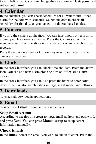  10 toward left or right, you can change the calculator in Basic panel and Advanced panel. 4. Calendar In the calendar, you can check schedules for current month. It has alarm for the date with schedule. Select one date to check all schedules for that day, or you can edit or delete the schedules. 5. Camera By using the camera application, you can take photos or records for around people or events anytime. Press the Camera icon in main menu to enter. Press the shoot icon or record icon to take photos or records. Press the icons on screen or Option Key to set parameters of the camera or recorder. 6. Clock In the clock interface, you can check time and date. Press the alarm icon, you can add new alarm clock or turn on/off existed alarm clocks.   In the clock interface, you can also press the icons to enter count down function, stopwatch, cities settings, night mode, and settings. 7. Downloads To check all downloads applications. 8. Email You can use Email to send and receive emails. Setup Email Account According to the tips on screen to input email address and password, and press Next. You can press Manual setup to setup server information manually.   Check Emails In the Inbox, select the email you want to check to enter. Press the 