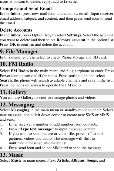 11 icons at bottom to delete, reply, add to favorite. Compose and Send Email In the Inbox, press new mail icon to create new email. Input receiver email address, subject, and content, and then press send icon to send the email. Delete Accounts In the Inbox, press Option Key to select Settings. Select the account you want to delete and then select Remove account in the option list. Press OK to confirm and delete the account. 9. File Manager In this menu, you can select to check Phone storage and SD card. 10. FM Radio Select FM Radio in the main menu and plug earphone to enter. Press Power icon to turn on/off the radio. Press setting icon and select Search, the phone will search available channels and save in the list. Press the icons on screen to operate the FM radio.   11. Gallery You can use Gallery to view or manage photos and videos. 12. Messaging Select Messaging in the main menu or standby mode to enter. Select new message icon at left down corner to create new SMS or MMS and send. 1. Enter receiver&rsquo;s number or add number from contacts.   2. Press &ldquo;Type text message&rdquo; to input message content.   3. If you want to send picture or video file, press &ldquo;+&rdquo; to add pictures, videos and audio. The message will shift to multimedia message automatically.   4. Press send icon and select SIM card to send the message. 13. Music Select Music in main menu. Press Artists, Albums, Songs, and 