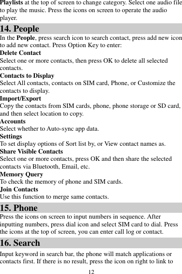  12 Playlists at the top of screen to change category. Select one audio file to play the music. Press the icons on screen to operate the audio player.   14. People In the People, press search icon to search contact, press add new icon to add new contact. Press Option Key to enter:   Delete Contact Select one or more contacts, then press OK to delete all selected contacts. Contacts to Display Select All contacts, contacts on SIM card, Phone, or Customize the contacts to display. Import/Export Copy the contacts from SIM cards, phone, phone storage or SD card, and then select location to copy. Accounts Select whether to Auto-sync app data. Settings To set display options of Sort list by, or View contact names as. Share Visible Contacts Select one or more contacts, press OK and then share the selected contacts via Bluetooth, Email, etc. Memory Query To check the memory of phone and SIM cards. Join Contacts Use this function to merge same contacts. 15. Phone Press the icons on screen to input numbers in sequence. After inputting numbers, press dial icon and select SIM card to dial. Press the icons at the top of screen, you can enter call log or contact. 16. Search Input keyword in search bar, the phone will match applications or contacts first. If there is no result, press the icon on right to link to 