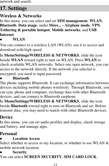  13 network and search. 17. Settings Wireless &amp; Networks In this menu, you can select and set SIM management, WLAN, Bluetooth, Data usage, under More... - Airplane mode, VPN, Tethering &amp; portable hotspot, Mobile networks, and USB Internet.  WLAN You can connect to a wireless LAN (WLAN), use it to access and download with high speed. In Menu/Settings/WIRELESS &amp; NETWORKS, slide the icon beside WLAN toward right to turn on WLAN. Press WLAN to check available WLAN networks. Select one open network, you can access to the network directly. If the network you selected is encrypted, you need to input password.  Bluetooth The phone supports Bluetooth. It can exchange information between devices including mobile phones wirelessly. Through Bluetooth, you can sync phone and computer, exchange data with other Bluetooth devices, and can connect to Bluetooth earphone. In Menu/Settings/WIRELESS &amp; NETWORKS, slide the icon beside Bluetooth toward right to turn on Bluetooth and set. Before transmit data, you may need to match with other Bluetooth devices. Device In this menu, you can set audio profiles and display, check storage and battery, and manage apps. Personal  Location Access Select whether to access to my location, or whether to use WLAN &amp; mobile network location.  Security You can select SCREEN SECURITY, SIM CARD LOCK, 