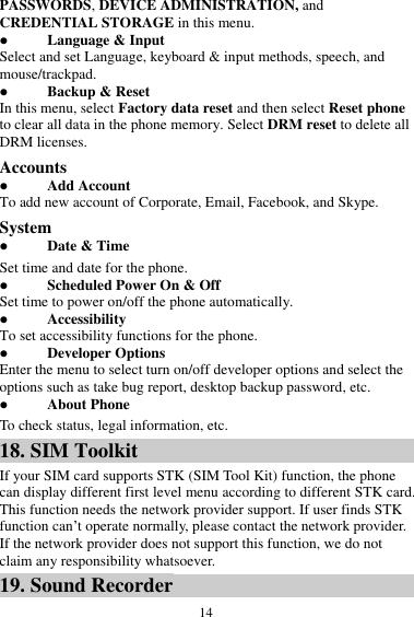  14 PASSWORDS, DEVICE ADMINISTRATION, and CREDENTIAL STORAGE in this menu.  Language &amp; Input Select and set Language, keyboard &amp; input methods, speech, and mouse/trackpad.  Backup &amp; Reset In this menu, select Factory data reset and then select Reset phone to clear all data in the phone memory. Select DRM reset to delete all DRM licenses. Accounts  Add Account To add new account of Corporate, Email, Facebook, and Skype. System  Date &amp; Time Set time and date for the phone.  Scheduled Power On &amp; Off Set time to power on/off the phone automatically.  Accessibility To set accessibility functions for the phone.  Developer Options Enter the menu to select turn on/off developer options and select the options such as take bug report, desktop backup password, etc.  About Phone To check status, legal information, etc. 18. SIM Toolkit If your SIM card supports STK (SIM Tool Kit) function, the phone can display different first level menu according to different STK card. This function needs the network provider support. If user finds STK function can&rsquo;t operate normally, please contact the network provider. If the network provider does not support this function, we do not claim any responsibility whatsoever. 19. Sound Recorder 