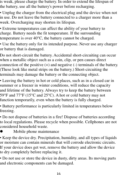  16 is weak, please charge the battery. In order to extend the lifespan of the battery, use all the battery's power before recharging. &bull; Unplug the charger from the electrical plug and the device when not in use. Do not leave the battery connected to a charger more than a week. Overcharging may shorten its lifespan. &bull; Extreme temperatures can affect the ability of your battery to charge. Battery needs the fit temperature. If the surrounding temperature is over 40&deg;C, the battery cannot be charged. &bull; Use the battery only for its intended purpose. Never use any charger or battery that is damaged. Do not short-circuit the battery. Accidental short-circuiting can occur when a metallic object such as a coin, clip, or pen causes direct connection of the positive (+) and negative (-) terminals of the battery. (These look like metal strips on the battery.) Short-circuiting the terminals may damage the battery or the connecting object. &bull; Leaving the battery in hot or cold places, such as in a closed car in summer or a freezer in winter conditions, will reduce the capacity and lifetime of the battery. Always try to keep the battery between 59&deg;F and 77&deg;F (15&deg;C and 25&deg;C). A hot or cold battery may not function temporarily, even when the battery is fully charged. &bull; Battery performance is particularly limited in temperatures below freezing. &bull; Do not dispose of batteries in a fire! Dispose of batteries according to local regulations. Please recycle when possible. Cellphones are not considered household waste.  Mobile phone maintenance &bull; Keep the device dry. Precipitation, humidity, and all types of liquids or moisture can contain minerals that will corrode electronic circuits. If your device does get wet, remove the battery and allow the device to dry completely before replacing it. &bull; Do not use or store the device in dusty, dirty areas. Its moving parts and electronic components can be damaged. 