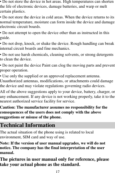  17 &bull; Do not store the device in hot areas. High temperatures can shorten the life of electronic devices, damage batteries, and warp or melt certain plastics. &bull; Do not store the device in cold areas. When the device returns to its normal temperature, moisture can form inside the device and damage electronic circuit boards. &bull; Do not attempt to open the device other than as instructed in this guide. &bull; Do not drop, knock, or shake the device. Rough handling can break internal circuit boards and fine mechanics. &bull; Do not use harsh chemicals, cleaning solvents, or strong detergents to clean the device. &bull; Do not paint the device Paint can clog the moving parts and prevent proper operation. &bull; Use only the supplied or an approved replacement antenna. Unauthorized antennas, modifications, or attachments could damage the device and may violate regulations governing radio devices. All of the above suggestions apply to your device, battery, charger, or any enhancement. If any device is not working properly, take it to the nearest authorized service facility for service. Caution: The manufacturer assumes no responsibility for the consequences of the users does not comply with the above suggestions or misuse of the phone. Technical Information The actual situation of the phone using is related to local environment, SIM card and way of use. Note: If the version of user manual upgrades, we will do not notice. The company has the final interpretation of the user manual. The pictures in user manual only for reference, please take your actual phone as the standard. 