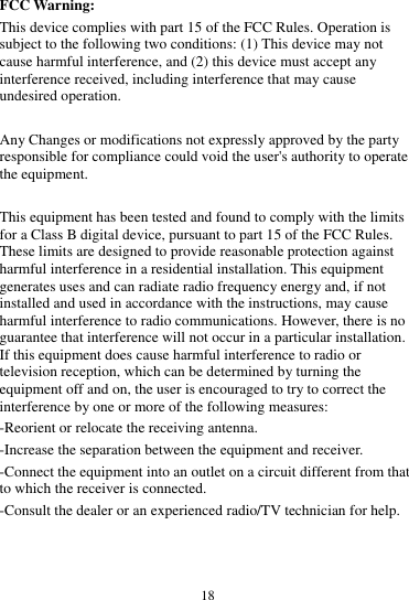  18  FCC Warning: This device complies with part 15 of the FCC Rules. Operation is subject to the following two conditions: (1) This device may not cause harmful interference, and (2) this device must accept any interference received, including interference that may cause undesired operation.  Any Changes or modifications not expressly approved by the party responsible for compliance could void the user's authority to operate the equipment.  This equipment has been tested and found to comply with the limits for a Class B digital device, pursuant to part 15 of the FCC Rules. These limits are designed to provide reasonable protection against harmful interference in a residential installation. This equipment generates uses and can radiate radio frequency energy and, if not installed and used in accordance with the instructions, may cause harmful interference to radio communications. However, there is no guarantee that interference will not occur in a particular installation. If this equipment does cause harmful interference to radio or television reception, which can be determined by turning the equipment off and on, the user is encouraged to try to correct the interference by one or more of the following measures: -Reorient or relocate the receiving antenna. -Increase the separation between the equipment and receiver. -Connect the equipment into an outlet on a circuit different from that to which the receiver is connected. -Consult the dealer or an experienced radio/TV technician for help.   