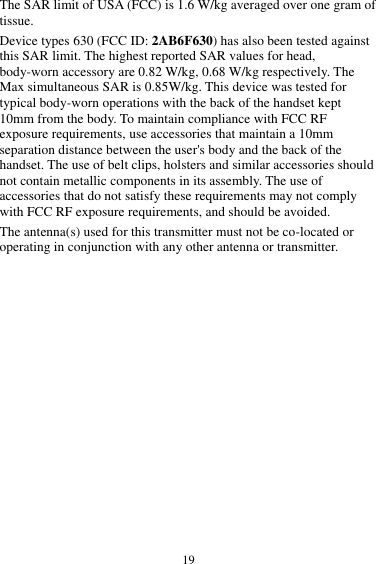  19 The SAR limit of USA (FCC) is 1.6 W/kg averaged over one gram of tissue.   Device types 630 (FCC ID: 2AB6F630) has also been tested against this SAR limit. The highest reported SAR values for head, body-worn accessory are 0.82 W/kg, 0.68 W/kg respectively. The Max simultaneous SAR is 0.85W/kg. This device was tested for typical body-worn operations with the back of the handset kept 10mm from the body. To maintain compliance with FCC RF exposure requirements, use accessories that maintain a 10mm separation distance between the user's body and the back of the handset. The use of belt clips, holsters and similar accessories should not contain metallic components in its assembly. The use of accessories that do not satisfy these requirements may not comply with FCC RF exposure requirements, and should be avoided. The antenna(s) used for this transmitter must not be co-located or operating in conjunction with any other antenna or transmitter.  