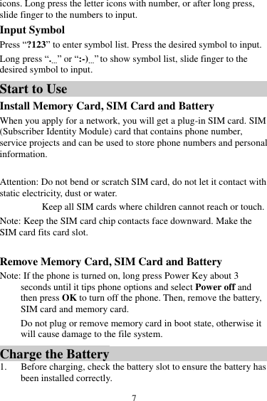  7 icons. Long press the letter icons with number, or after long press, slide finger to the numbers to input. Input Symbol Press &ldquo;?123&rdquo; to enter symbol list. Press the desired symbol to input. Long press &ldquo;.&hellip;&rdquo; or &ldquo;:-)&hellip;&rdquo; to show symbol list, slide finger to the desired symbol to input. Start to Use Install Memory Card, SIM Card and Battery When you apply for a network, you will get a plug-in SIM card. SIM (Subscriber Identity Module) card that contains phone number, service projects and can be used to store phone numbers and personal information.   Attention: Do not bend or scratch SIM card, do not let it contact with static electricity, dust or water. Keep all SIM cards where children cannot reach or touch. Note: Keep the SIM card chip contacts face downward. Make the SIM card fits card slot.  Remove Memory Card, SIM Card and Battery   Note: If the phone is turned on, long press Power Key about 3 seconds until it tips phone options and select Power off and then press OK to turn off the phone. Then, remove the battery, SIM card and memory card.  Do not plug or remove memory card in boot state, otherwise it will cause damage to the file system. Charge the Battery   1. Before charging, check the battery slot to ensure the battery has been installed correctly. 