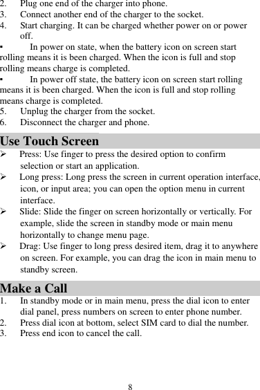  8 2. Plug one end of the charger into phone. 3. Connect another end of the charger to the socket. 4. Start charging. It can be charged whether power on or power off.   ▪ In power on state, when the battery icon on screen start rolling means it is been charged. When the icon is full and stop rolling means charge is completed.   ▪ In power off state, the battery icon on screen start rolling means it is been charged. When the icon is full and stop rolling means charge is completed. 5. Unplug the charger from the socket.   6. Disconnect the charger and phone.   Use Touch Screen  Press: Use finger to press the desired option to confirm selection or start an application.  Long press: Long press the screen in current operation interface, icon, or input area; you can open the option menu in current interface.  Slide: Slide the finger on screen horizontally or vertically. For example, slide the screen in standby mode or main menu horizontally to change menu page.  Drag: Use finger to long press desired item, drag it to anywhere on screen. For example, you can drag the icon in main menu to standby screen. Make a Call 1. In standby mode or in main menu, press the dial icon to enter dial panel, press numbers on screen to enter phone number.   2. Press dial icon at bottom, select SIM card to dial the number. 3. Press end icon to cancel the call. 