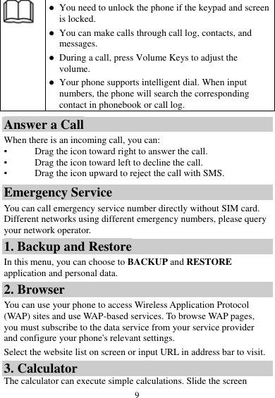  9   You need to unlock the phone if the keypad and screen is locked.  You can make calls through call log, contacts, and messages.  During a call, press Volume Keys to adjust the volume.  Your phone supports intelligent dial. When input numbers, the phone will search the corresponding contact in phonebook or call log. Answer a Call When there is an incoming call, you can: ▪ Drag the icon toward right to answer the call. ▪ Drag the icon toward left to decline the call. ▪ Drag the icon upward to reject the call with SMS. Emergency Service You can call emergency service number directly without SIM card. Different networks using different emergency numbers, please query your network operator.   1. Backup and Restore In this menu, you can choose to BACKUP and RESTORE application and personal data. 2. Browser You can use your phone to access Wireless Application Protocol (WAP) sites and use WAP-based services. To browse WAP pages, you must subscribe to the data service from your service provider and configure your phone's relevant settings. Select the website list on screen or input URL in address bar to visit. 3. Calculator The calculator can execute simple calculations. Slide the screen 