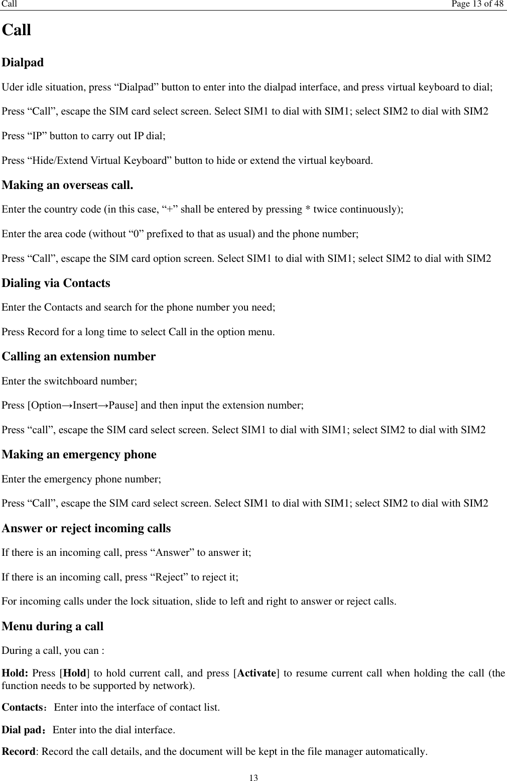 Call Page 13 of 48 13 Call Dialpad Uder idle situation, press &ldquo;Dialpad&rdquo; button to enter into the dialpad interface, and press virtual keyboard to dial;   Press &ldquo;Call&rdquo;, escape the SIM card select screen. Select SIM1 to dial with SIM1; select SIM2 to dial with SIM2 Press &ldquo;IP&rdquo; button to carry out IP dial;   Press &ldquo;Hide/Extend Virtual Keyboard&rdquo; button to hide or extend the virtual keyboard.   Making an overseas call. Enter the country code (in this case, &ldquo;+&rdquo; shall be entered by pressing * twice continuously); Enter the area code (without &ldquo;0&rdquo; prefixed to that as usual) and the phone number; Press &ldquo;Call&rdquo;, escape the SIM card option screen. Select SIM1 to dial with SIM1; select SIM2 to dial with SIM2 Dialing via Contacts Enter the Contacts and search for the phone number you need; Press Record for a long time to select Call in the option menu. Calling an extension number Enter the switchboard number; Press [Option&rarr;Insert&rarr;Pause] and then input the extension number; Press &ldquo;call&rdquo;, escape the SIM card select screen. Select SIM1 to dial with SIM1; select SIM2 to dial with SIM2 Making an emergency phone Enter the emergency phone number; Press &ldquo;Call&rdquo;, escape the SIM card select screen. Select SIM1 to dial with SIM1; select SIM2 to dial with SIM2 Answer or reject incoming calls If there is an incoming call, press &ldquo;Answer&rdquo; to answer it; If there is an incoming call, press &ldquo;Reject&rdquo; to reject it; For incoming calls under the lock situation, slide to left and right to answer or reject calls. Menu during a call During a call, you can : Hold: Press [Hold] to hold current call, and press [Activate] to resume current call when holding the call (the function needs to be supported by network). Contacts：Enter into the interface of contact list. Dial pad：Enter into the dial interface.   Record: Record the call details, and the document will be kept in the file manager automatically.   