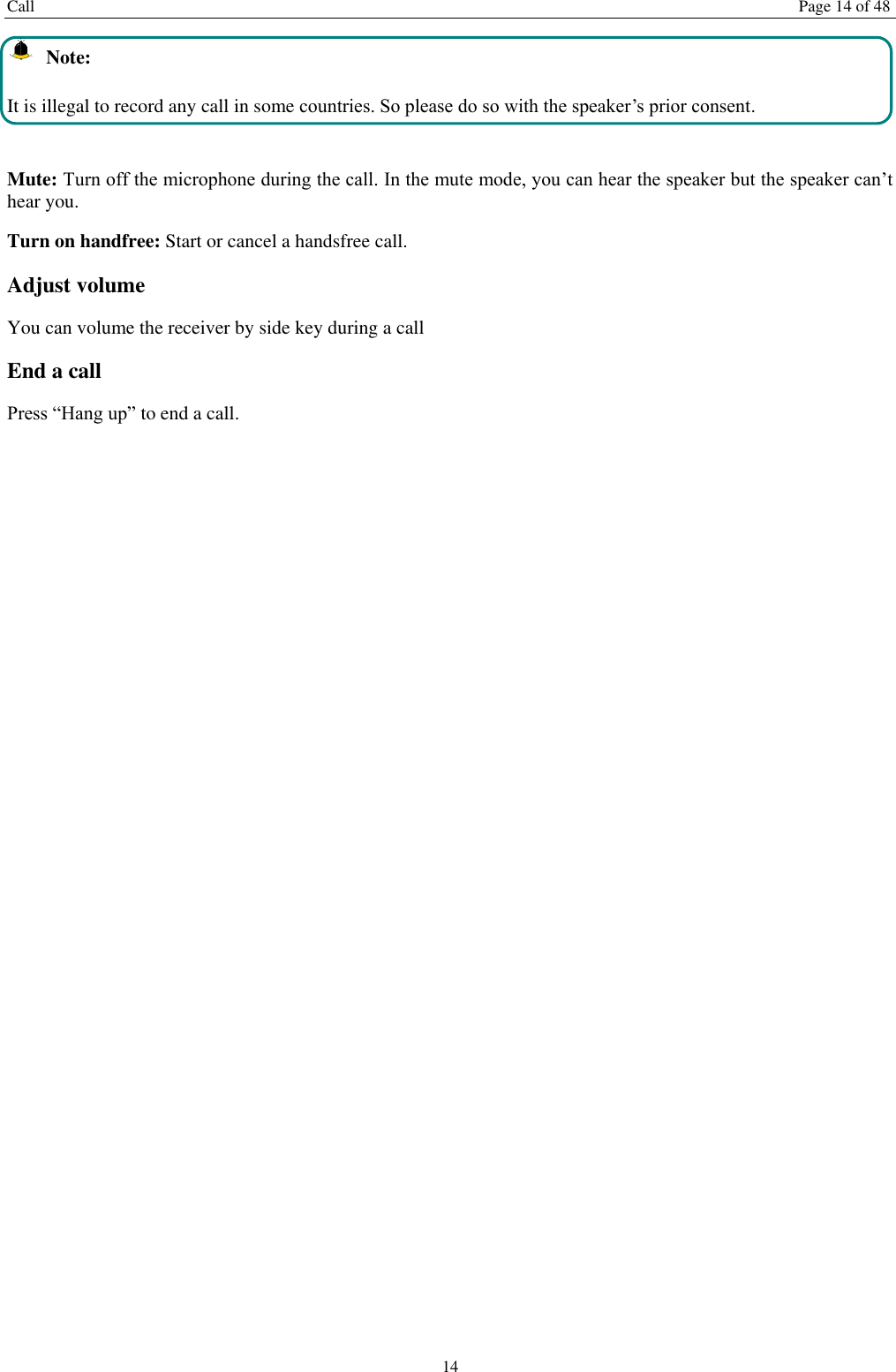 Call  Page 14 of 48 14   Note: It is illegal to record any call in some countries. So please do so with the speaker&rsquo;s prior consent.  Mute: Turn off the microphone during the call. In the mute mode, you can hear the speaker but the speaker can&rsquo;t hear you. Turn on handfree: Start or cancel a handsfree call. Adjust volume You can volume the receiver by side key during a call End a call Press &ldquo;Hang up&rdquo; to end a call.   