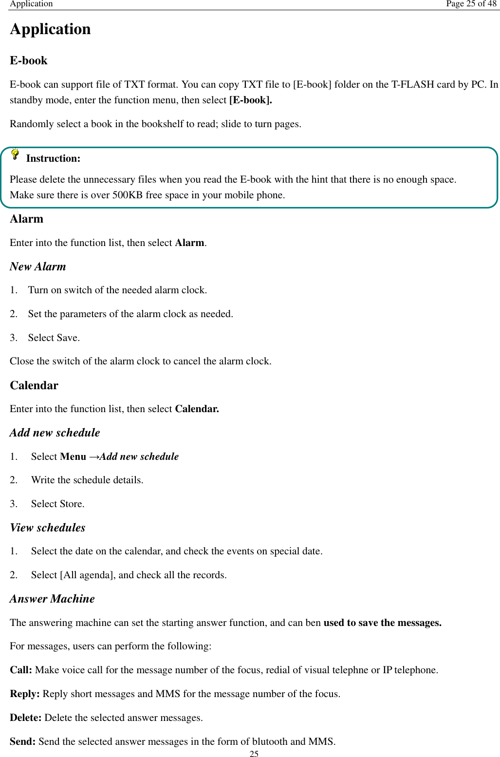 Application Page 25 of 48 25 Application   E-book     E-book can support file of TXT format. You can copy TXT file to [E-book] folder on the T-FLASH card by PC. In standby mode, enter the function menu, then select [E-book]. Randomly select a book in the bookshelf to read; slide to turn pages.     Instruction: Please delete the unnecessary files when you read the E-book with the hint that there is no enough space. Make sure there is over 500KB free space in your mobile phone. Alarm Enter into the function list, then select Alarm. New Alarm 1. Turn on switch of the needed alarm clock. 2. Set the parameters of the alarm clock as needed. 3. Select Save. Close the switch of the alarm clock to cancel the alarm clock.   Calendar Enter into the function list, then select Calendar. Add new schedule 1.    Select Menu &rarr;Add new schedule 2.    Write the schedule details.   3.    Select Store. View schedules 1.    Select the date on the calendar, and check the events on special date. 2.    Select [All agenda], and check all the records. Answer Machine The answering machine can set the starting answer function, and can ben used to save the messages.   For messages, users can perform the following: Call: Make voice call for the message number of the focus, redial of visual telephne or IP telephone.   Reply: Reply short messages and MMS for the message number of the focus.   Delete: Delete the selected answer messages.   Send: Send the selected answer messages in the form of blutooth and MMS. 