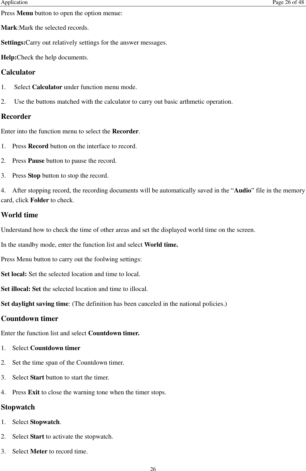 Application  Page 26 of 48 26 Press Menu button to open the option menue:   Mark:Mark the selected records. Settings:Carry out relatively settings for the answer messages.   Help:Check the help documents. Calculator   1.    Select Calculator under function menu mode. 2.    Use the buttons matched with the calculator to carry out basic arthmetic operation.   Recorder Enter into the function menu to select the Recorder.   1. Press Record button on the interface to record. 2. Press Pause button to pause the record. 3. Press Stop button to stop the record. 4. After stopping record, the recording documents will be automatically saved in the &ldquo;Audio&rdquo; file in the memory card, click Folder to check.   World time Understand how to check the time of other areas and set the displayed world time on the screen. In the standby mode, enter the function list and select World time. Press Menu button to carry out the foolwing settings: Set local: Set the selected location and time to local.   Set illocal: Set the selected location and time to illocal.   Set daylight saving time: (The definition has been canceled in the national policies.) Countdown timer Enter the function list and select Countdown timer. 1. Select Countdown timer   2. Set the time span of the Countdown timer. 3. Select Start button to start the timer. 4. Press Exit to close the warning tone when the timer stops. Stopwatch 1. Select Stopwatch. 2. Select Start to activate the stopwatch. 3. Select Meter to record time. 