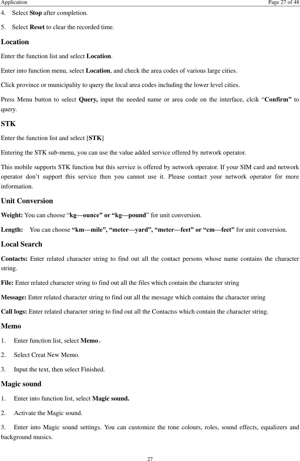 Application  Page 27 of 48 27 4. Select Stop after completion. 5. Select Reset to clear the recorded time. Location Enter the function list and select Location. Enter into function menu, select Location, and check the area codes of various large cities. Click province or municipality to query the local area codes including the lower level cities. Press Menu button to select  Query,  input  the needed name or area  code  on  the  interface,  clcik  &ldquo;Confirm&rdquo; to query. STK Enter the function list and select [STK] Entering the STK sub-menu, you can use the value added service offered by network operator. This mobile supports STK function but this service is offered by network operator. If your SIM card and network operator  don&rsquo;t  support  this  service  then  you  cannot  use  it.  Please  contact  your  network  operator  for  more information. Unit Conversion Weight: You can choose &ldquo;kg&mdash;ounce&rdquo; or &ldquo;kg&mdash;pound&rdquo; for unit conversion. Length:  You can choose &ldquo;km&mdash;mile&rdquo;, &ldquo;meter&mdash;yard&rdquo;, &ldquo;meter&mdash;feet&rdquo; or &ldquo;cm&mdash;feet&rdquo; for unit conversion. Local Search Contacts: Enter related character  string to  find  out  all the contact persons whose name contains  the  character string. File: Enter related character string to find out all the files which contain the character string   Message: Enter related character string to find out all the message which contains the character string Call logs: Enter related character string to find out all the Contactss which contain the character string. Memo   1.    Enter function list, select Memo。 2.    Select Creat New Memo. 3.    Input the text, then select Finished.   Magic sound   1.    Enter into function list, select Magic sound. 2.    Activate the Magic sound. 3.    Enter into  Magic sound settings. You  can customize the tone colours, roles, sound effects, equalizers and background musics.    