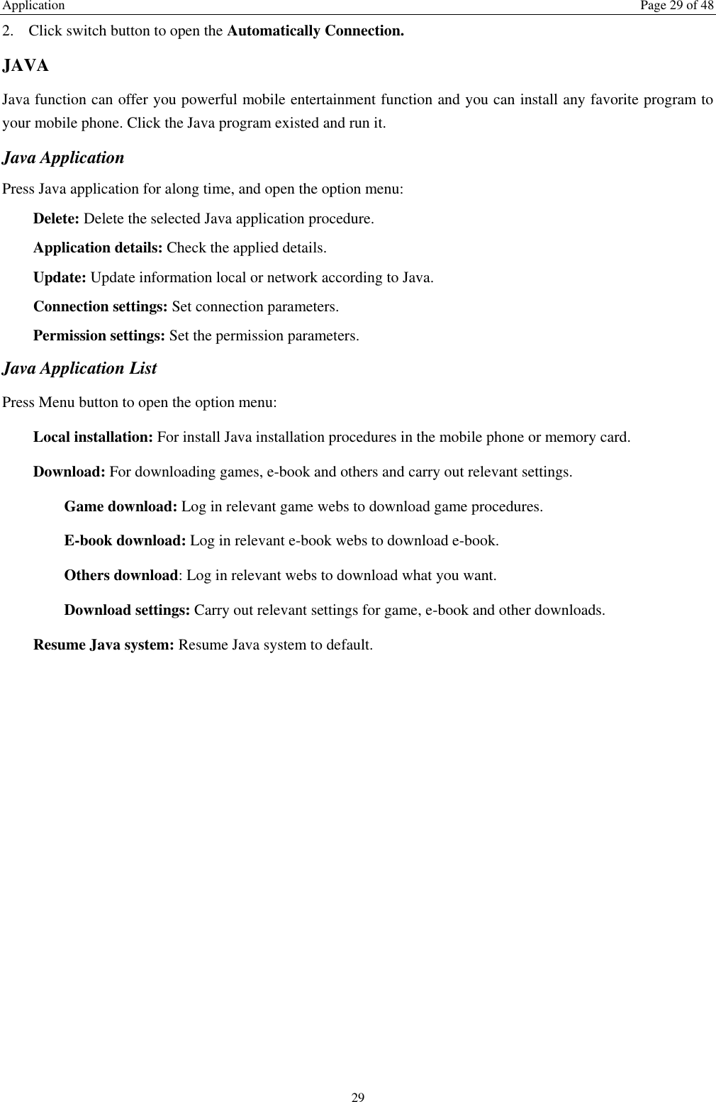 Application  Page 29 of 48 29 2. Click switch button to open the Automatically Connection. JAVA Java function can offer you powerful mobile entertainment function and you can install any favorite program to your mobile phone. Click the Java program existed and run it. Java Application Press Java application for along time, and open the option menu: Delete: Delete the selected Java application procedure. Application details: Check the applied details. Update: Update information local or network according to Java. Connection settings: Set connection parameters. Permission settings: Set the permission parameters. Java Application List Press Menu button to open the option menu: Local installation: For install Java installation procedures in the mobile phone or memory card. Download: For downloading games, e-book and others and carry out relevant settings. Game download: Log in relevant game webs to download game procedures. E-book download: Log in relevant e-book webs to download e-book. Others download: Log in relevant webs to download what you want. Download settings: Carry out relevant settings for game, e-book and other downloads. Resume Java system: Resume Java system to default. 