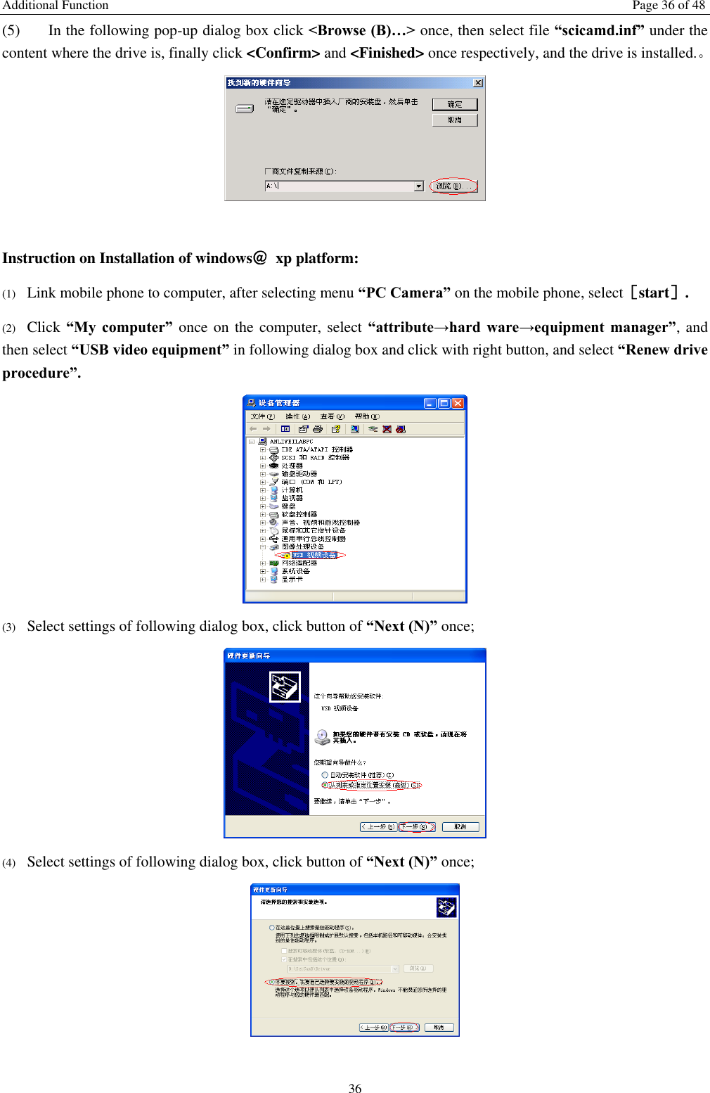 Additional Function  Page 36 of 48 36 (5) In the following pop-up dialog box click <Browse (B)&hellip;> once, then select file &ldquo;scicamd.inf&rdquo; under the content where the drive is, finally click <Confirm> and <Finished> once respectively, and the drive is installed.。   Instruction on Installation of windows＠  xp platform: (1) Link mobile phone to computer, after selecting menu &ldquo;PC Camera&rdquo; on the mobile phone, select［start］. (2) Click &ldquo;My  computer&rdquo;  once on  the computer, select &ldquo;attribute&rarr;hard  ware&rarr;equipment  manager&rdquo;, and then select &ldquo;USB video equipment&rdquo; in following dialog box and click with right button, and select &ldquo;Renew drive procedure&rdquo;.  (3) Select settings of following dialog box, click button of &ldquo;Next (N)&rdquo; once;  (4) Select settings of following dialog box, click button of &ldquo;Next (N)&rdquo; once;   