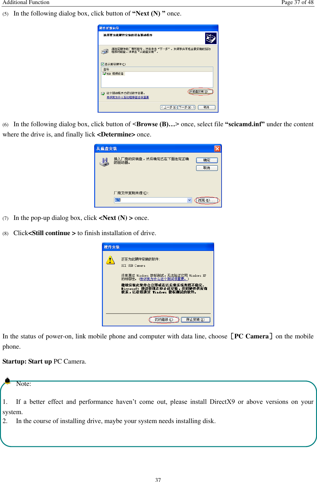 Additional Function  Page 37 of 48 37 (5) In the following dialog box, click button of &ldquo;Next (N) &rdquo; once.  (6) In the following dialog box, click button of <Browse (B)&hellip;> once, select file &ldquo;scicamd.inf&rdquo; under the content where the drive is, and finally lick <Determine> once.  (7) In the pop-up dialog box, click <Next (N) > once. (8) Click<Still continue > to finish installation of drive.  In the status of power-on, link mobile phone and computer with data line, choose［PC Camera］on the mobile phone. Startup: Start up PC Camera.   Note: 1. If a  better  effect  and  performance  haven&rsquo;t  come  out,  please  install  DirectX9  or  above  versions  on  your system.   2.  In the course of installing drive, maybe your system needs installing disk.    