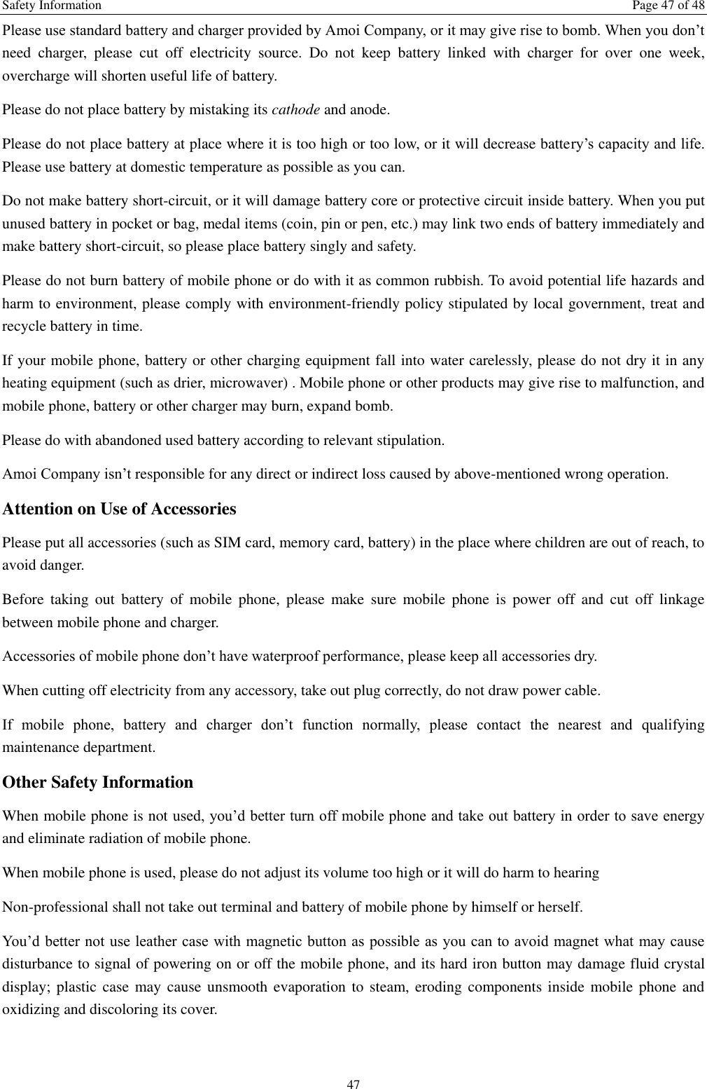Safety Information  Page 47 of 48 47 Please use standard battery and charger provided by Amoi Company, or it may give rise to bomb. When you don&rsquo;t need  charger,  please  cut  off  electricity  source.  Do  not  keep  battery  linked  with  charger  for  over  one  week, overcharge will shorten useful life of battery.   Please do not place battery by mistaking its cathode and anode. Please do not place battery at place where it is too high or too low, or it will decrease battery&rsquo;s capacity and life. Please use battery at domestic temperature as possible as you can. Do not make battery short-circuit, or it will damage battery core or protective circuit inside battery. When you put unused battery in pocket or bag, medal items (coin, pin or pen, etc.) may link two ends of battery immediately and make battery short-circuit, so please place battery singly and safety.   Please do not burn battery of mobile phone or do with it as common rubbish. To avoid potential life hazards and harm to environment, please comply with environment-friendly policy stipulated by local government, treat and recycle battery in time.   If your mobile phone, battery or other charging equipment fall into water carelessly, please do not dry it in any heating equipment (such as drier, microwaver) . Mobile phone or other products may give rise to malfunction, and mobile phone, battery or other charger may burn, expand bomb.   Please do with abandoned used battery according to relevant stipulation. Amoi Company isn&rsquo;t responsible for any direct or indirect loss caused by above-mentioned wrong operation.   Attention on Use of Accessories   Please put all accessories (such as SIM card, memory card, battery) in the place where children are out of reach, to avoid danger.   Before  taking  out  battery  of  mobile  phone,  please  make  sure  mobile  phone  is  power  off  and  cut  off  linkage between mobile phone and charger.   Accessories of mobile phone don&rsquo;t have waterproof performance, please keep all accessories dry. When cutting off electricity from any accessory, take out plug correctly, do not draw power cable.   If  mobile  phone,  battery  and  charger  don&rsquo;t  function  normally,  please  contact  the  nearest  and  qualifying maintenance department. Other Safety Information When mobile phone is not used, you&rsquo;d better turn off mobile phone and take out battery in order to save energy and eliminate radiation of mobile phone. When mobile phone is used, please do not adjust its volume too high or it will do harm to hearing   Non-professional shall not take out terminal and battery of mobile phone by himself or herself.   You&rsquo;d  better not use leather case with magnetic button as possible as you can to avoid magnet what may cause disturbance to signal of powering on or off the mobile phone, and its hard iron button may damage fluid crystal display; plastic  case  may cause unsmooth  evaporation  to  steam, eroding components  inside mobile phone  and oxidizing and discoloring its cover. 