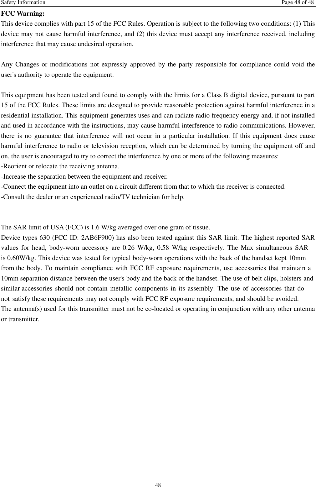Safety Information  Page 48 of 48 48 FCC Warning: This device complies with part 15 of the FCC Rules. Operation is subject to the following two conditions: (1) This device may not cause harmful interference, and (2) this device must accept any interference received, including interference that may cause undesired operation. Any Changes or modifications not expressly approved by the party responsible for compliance could void the user's authority to operate the equipment. This equipment has been tested and found to comply with the limits for a Class B digital device, pursuant to part 15 of the FCC Rules. These limits are designed to provide reasonable protection against harmful interference in a residential installation. This equipment generates uses and can radiate radio frequency energy and, if not installed and used in accordance with the instructions, may cause harmful interference to radio communications. However, there  is  no  guarantee  that  interference  will  not  occur  in  a  particular  installation.  If  this  equipment  does  cause harmful interference to radio or television reception, which can be determined by turning the equipment off and on, the user is encouraged to try to correct the interference by one or more of the following measures: -Reorient or relocate the receiving antenna. -Increase the separation between the equipment and receiver. -Connect the equipment into an outlet on a circuit different from that to which the receiver is connected. -Consult the dealer or an experienced radio/TV technician for help. The SAR limit of USA (FCC) is 1.6 W/kg averaged over one gram of tissue.   Device types 630 (FCC ID: 2AB6F900) has also been tested against this SAR limit. The highest reported SAR values  for  head,  body-worn  accessory  are  0.26 W/kg,  0.58 W/kg  respectively.  The Max  simultaneous  SAR is 0.60W/kg. This device was tested for typical body-worn operations with the back of the handset kept 10mm from the body. To maintain compliance with FCC RF exposure requirements, use accessories that maintain a 10mm separation distance between the user's body and the back of the handset. The use of belt clips, holsters and similar accessories should  not contain metallic  components  in  its  assembly. The use  of accessories  that do not satisfy these requirements may not comply with FCC RF exposure requirements, and should be avoided. The antenna(s) used for this transmitter must not be co-located or operating in conjunction with any other antenna or transmitter. 