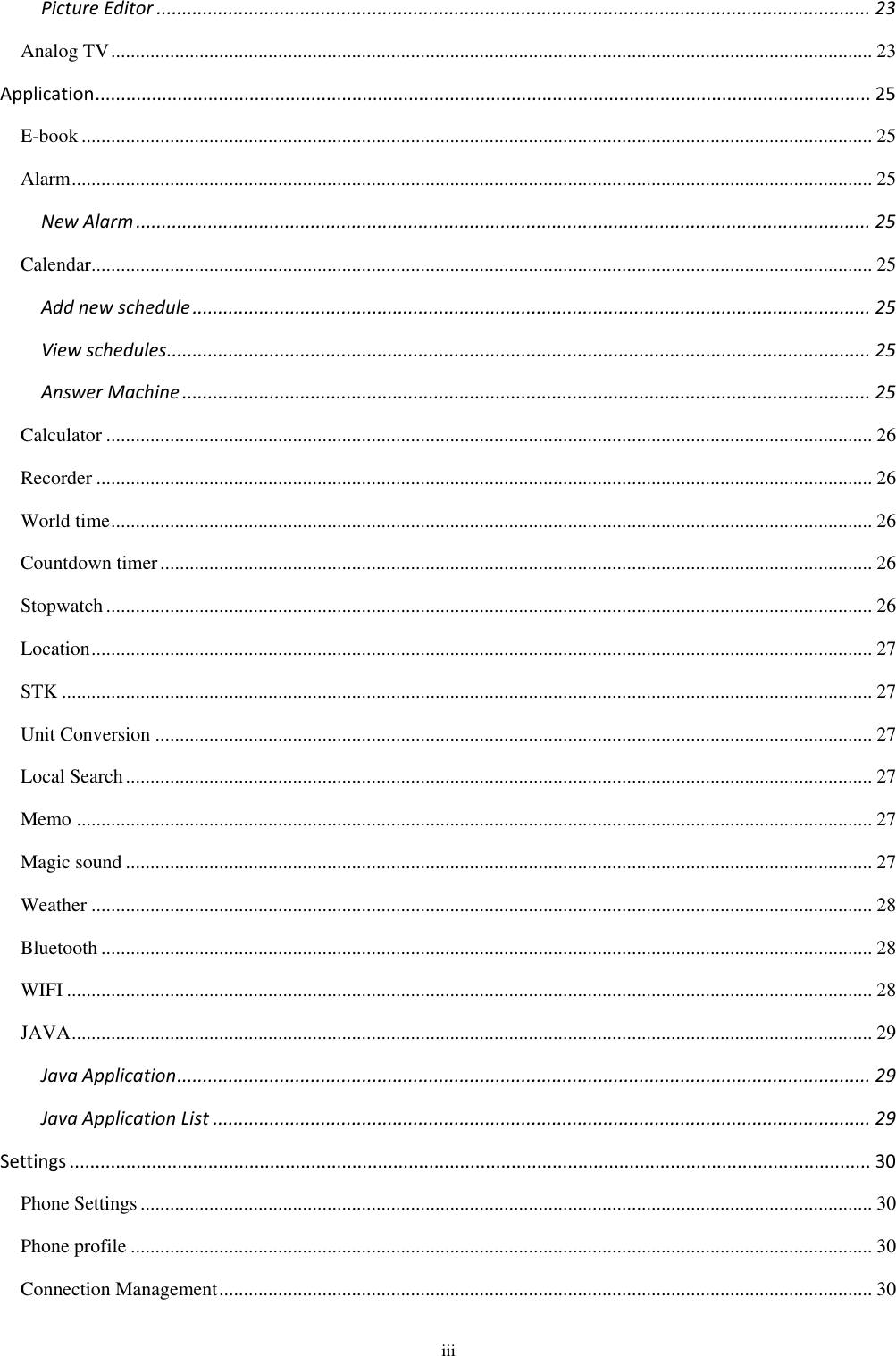  iii Picture Editor ........................................................................................................................................... 23 Analog TV ........................................................................................................................................................... 23 Application ....................................................................................................................................................... 25 E-book ................................................................................................................................................................. 25 Alarm ................................................................................................................................................................... 25 New Alarm ............................................................................................................................................... 25 Calendar............................................................................................................................................................... 25 Add new schedule .................................................................................................................................... 25 View schedules ......................................................................................................................................... 25 Answer Machine ...................................................................................................................................... 25 Calculator ............................................................................................................................................................ 26 Recorder .............................................................................................................................................................. 26 World time ........................................................................................................................................................... 26 Countdown timer ................................................................................................................................................. 26 Stopwatch ............................................................................................................................................................ 26 Location ............................................................................................................................................................... 27 STK ..................................................................................................................................................................... 27 Unit Conversion .................................................................................................................................................. 27 Local Search ........................................................................................................................................................ 27 Memo .................................................................................................................................................................. 27 Magic sound ........................................................................................................................................................ 27 Weather ............................................................................................................................................................... 28 Bluetooth ............................................................................................................................................................. 28 WIFI .................................................................................................................................................................... 28 JAVA ................................................................................................................................................................... 29 Java Application ....................................................................................................................................... 29 Java Application List ................................................................................................................................ 29 Settings ............................................................................................................................................................ 30 Phone Settings ..................................................................................................................................................... 30 Phone profile ....................................................................................................................................................... 30 Connection Management ..................................................................................................................................... 30 