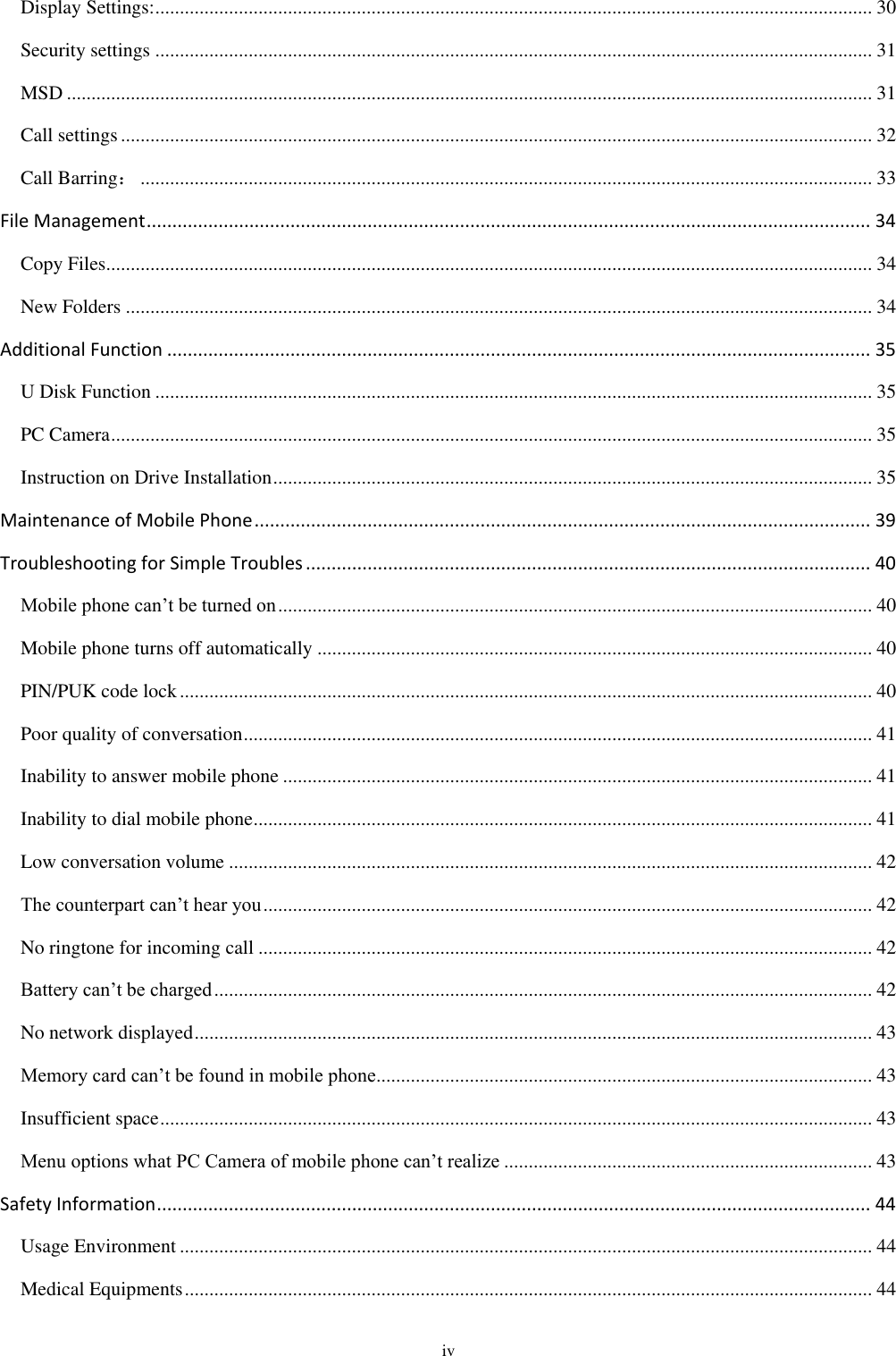  iv Display Settings: .................................................................................................................................................. 30 Security settings .................................................................................................................................................. 31 MSD .................................................................................................................................................................... 31 Call settings ......................................................................................................................................................... 32 Call Barring： ..................................................................................................................................................... 33 File Management ............................................................................................................................................. 34 Copy Files ............................................................................................................................................................ 34 New Folders ........................................................................................................................................................ 34 Additional Function ......................................................................................................................................... 35 U Disk Function .................................................................................................................................................. 35 PC Camera ........................................................................................................................................................... 35 Instruction on Drive Installation .......................................................................................................................... 35 Maintenance of Mobile Phone ........................................................................................................................ 39 Troubleshooting for Simple Troubles .............................................................................................................. 40 Mobile phone can&rsquo;t be turned on ......................................................................................................................... 40 Mobile phone turns off automatically ................................................................................................................. 40 PIN/PUK code lock ............................................................................................................................................. 40 Poor quality of conversation ................................................................................................................................ 41 Inability to answer mobile phone ........................................................................................................................ 41 Inability to dial mobile phone .............................................................................................................................. 41 Low conversation volume ................................................................................................................................... 42 The counterpart can&rsquo;t hear you ............................................................................................................................ 42 No ringtone for incoming call ............................................................................................................................. 42 Battery can&rsquo;t be charged ...................................................................................................................................... 42 No network displayed .......................................................................................................................................... 43 Memory card can&rsquo;t be found in mobile phone ..................................................................................................... 43 Insufficient space ................................................................................................................................................. 43 Menu options what PC Camera of mobile phone can&rsquo;t realize ........................................................................... 43 Safety Information ........................................................................................................................................... 44 Usage Environment ............................................................................................................................................. 44 Medical Equipments ............................................................................................................................................ 44 