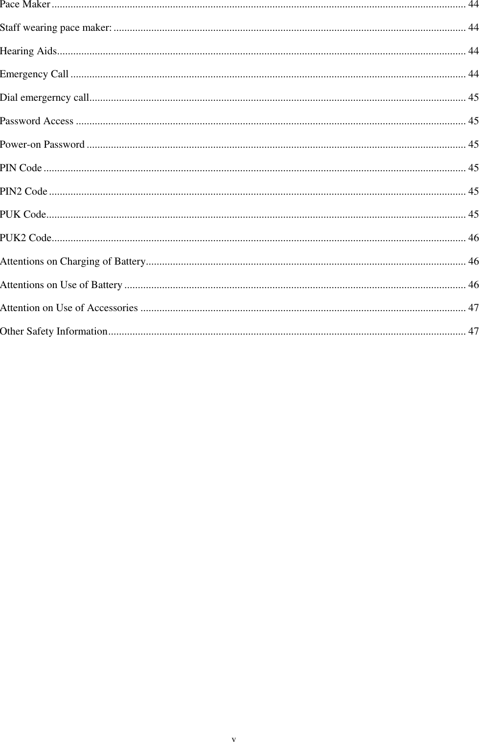  v Pace Maker .......................................................................................................................................................... 44 Staff wearing pace maker: ................................................................................................................................... 44 Hearing Aids ........................................................................................................................................................ 44 Emergency Call ................................................................................................................................................... 44 Dial emergerncy call ............................................................................................................................................ 45 Password Access ................................................................................................................................................. 45 Power-on Password ............................................................................................................................................. 45 PIN Code ............................................................................................................................................................. 45 PIN2 Code ........................................................................................................................................................... 45 PUK Code ............................................................................................................................................................ 45 PUK2 Code .......................................................................................................................................................... 46 Attentions on Charging of Battery ....................................................................................................................... 46 Attentions on Use of Battery ............................................................................................................................... 46 Attention on Use of Accessories ......................................................................................................................... 47 Other Safety Information ..................................................................................................................................... 47   