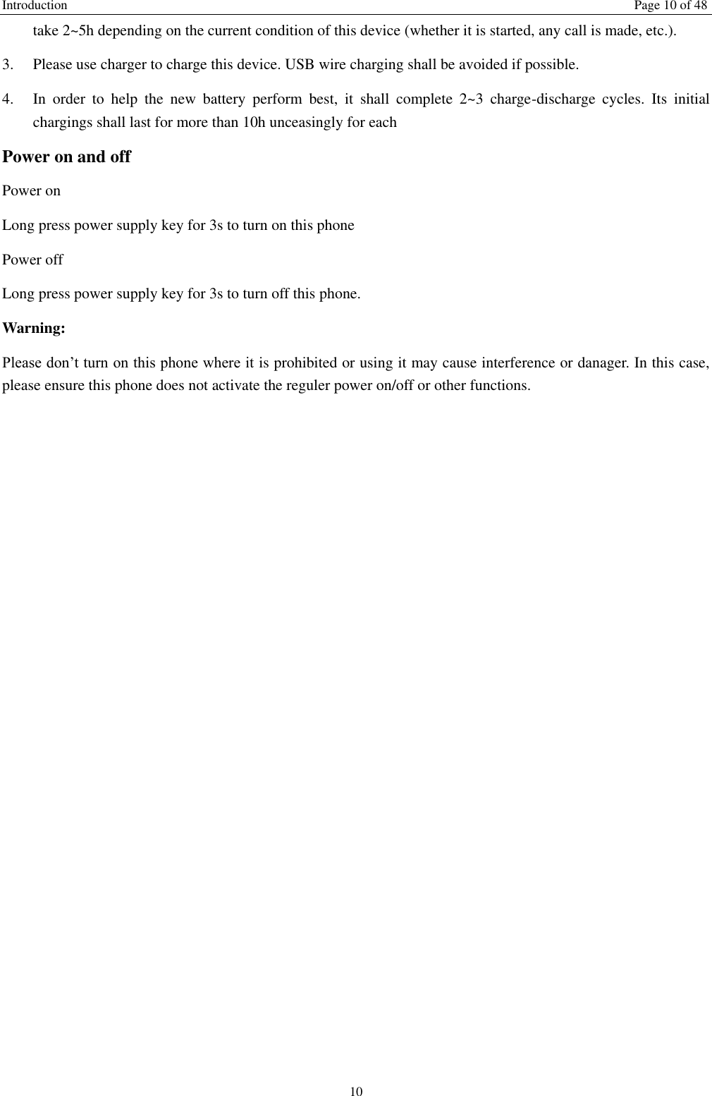 Introduction    Page 10 of 48 10 take 2~5h depending on the current condition of this device (whether it is started, any call is made, etc.). 3.  Please use charger to charge this device. USB wire charging shall be avoided if possible. 4.  In  order  to  help  the  new  battery  perform  best,  it  shall  complete  2~3  charge-discharge  cycles.  Its  initial chargings shall last for more than 10h unceasingly for each Power on and off Power on Long press power supply key for 3s to turn on this phone Power off Long press power supply key for 3s to turn off this phone. Warning: Please don&rsquo;t turn on this phone where it is prohibited or using it may cause interference or danager. In this case, please ensure this phone does not activate the reguler power on/off or other functions.    
