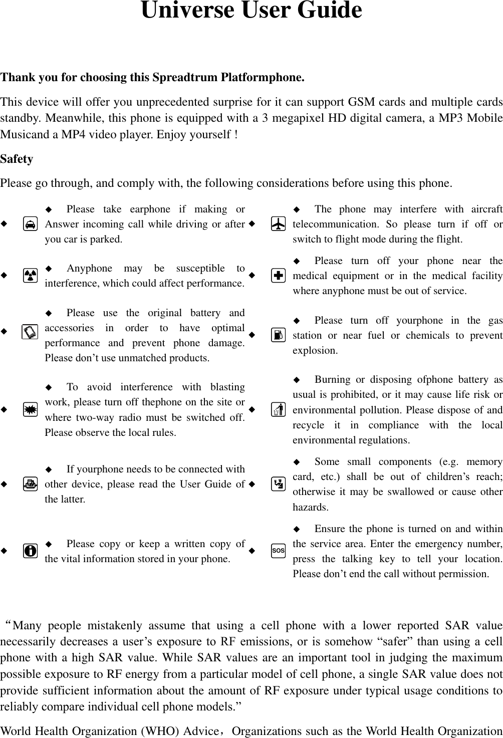   Universe User Guide  Thank you for choosing this Spreadtrum Platformphone. This device will offer you unprecedented surprise for it can support GSM cards and multiple cards standby. Meanwhile, this phone is equipped with a 3 megapixel HD digital camera, a MP3 Mobile Musicand a MP4 video player. Enjoy yourself ! Safety Please go through, and comply with, the following considerations before using this phone.    Please  take  earphone  if  making  or Answer incoming call while driving or after you car is parked.    The  phone  may  interfere  with  aircraft telecommunication.  So  please  turn  if  off  or switch to flight mode during the flight.    Anyphone  may  be  susceptible  to interference, which could affect performance.    Please  turn  off  your  phone  near  the medical  equipment  or  in  the  medical  facility where anyphone must be out of service.     Please  use  the  original  battery  and accessories  in  order  to  have  optimal performance  and  prevent  phone  damage. Please don&rsquo;t use unmatched products.    Please  turn  off  yourphone  in  the  gas station  or  near  fuel  or  chemicals  to  prevent explosion.    To  avoid  interference  with  blasting work, please turn off thephone on the site or where  two-way  radio  must  be  switched  off. Please observe the local rules.    Burning  or  disposing  ofphone  battery  as usual is prohibited, or it may cause life risk or environmental pollution. Please dispose of and recycle  it  in  compliance  with  the  local environmental regulations.    If yourphone needs to be connected with other device, please  read the User  Guide of the latter.    Some  small  components  (e.g.  memory card,  etc.)  shall  be  out  of  children&rsquo;s  reach; otherwise it may be  swallowed or  cause  other hazards.    Please  copy  or  keep  a  written  copy  of the vital information stored in your phone.  SOS  Ensure the phone is turned on and within the service area. Enter the emergency number, press  the  talking  key  to  tell  your  location. Please don&rsquo;t end the call without permission.  &ldquo;Many  people  mistakenly  assume  that  using  a  cell  phone  with  a  lower  reported  SAR  value necessarily decreases  a  user&rsquo;s exposure to  RF emissions, or  is somehow &ldquo;safer&rdquo;  than using  a cell phone with a high SAR value. While SAR values are an important tool in judging the maximum possible exposure to RF energy from a particular model of cell phone, a single SAR value does not provide sufficient information about the amount of RF exposure under typical usage conditions to reliably compare individual cell phone models.&rdquo; World Health Organization (WHO) Advice，Organizations such as the World Health Organization 