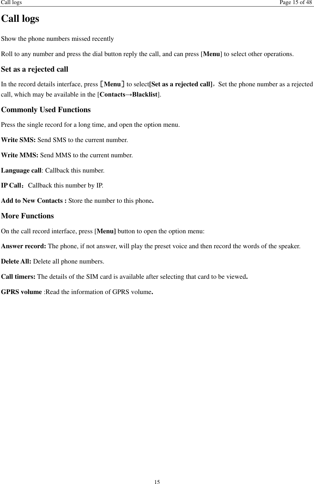 Call logs Page 15 of 48 15 Call logs Show the phone numbers missed recently Roll to any number and press the dial button reply the call, and can press [Menu] to select other operations. Set as a rejected call In the record details interface, press［Menu］to select[Set as a rejected call]，Set the phone number as a rejected call, which may be available in the [Contacts&rarr;Blacklist]. Commonly Used Functions Press the single record for a long time, and open the option menu.   Write SMS: Send SMS to the current number. Write MMS: Send MMS to the current number. Language call: Callback this number. IP Call：Callback this number by IP. Add to New Contacts : Store the number to this phone. More Functions On the call record interface, press [Menu] button to open the option menu: Answer record: The phone, if not answer, will play the preset voice and then record the words of the speaker. Delete All: Delete all phone numbers. Call timers: The details of the SIM card is available after selecting that card to be viewed. GPRS volume :Read the information of GPRS volume.    