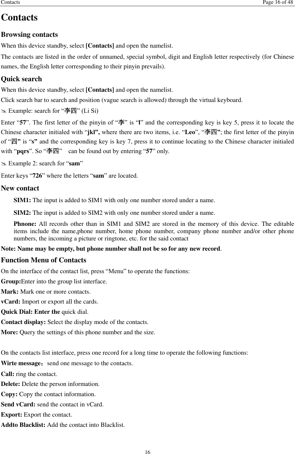 Contacts Page 16 of 48 16 Contacts Browsing contacts When this device standby, select [Contacts] and open the namelist. The contacts are listed in the order of unnamed, special symbol, digit and English letter respectively (for Chinese names, the English letter corresponding to their pinyin prevails). Quick search When this device standby, select [Contacts] and open the namelist.   Click search bar to search and position (vague search is allowed) through the virtual keyboard.  Example: search for &ldquo;李四&rdquo; (Li Si) Enter &ldquo;57&rdquo;. The first letter of the pinyin of &ldquo;李&rdquo; is &ldquo;l&rdquo; and the corresponding key is key 5, press it to locate the Chinese character initialed with &ldquo;jkl&rdquo;, where there are two items, i.e. &ldquo;Leo&rdquo;, &ldquo;李四&rdquo;; the first letter of the pinyin of &ldquo;四&rdquo; is &ldquo;s&rdquo; and the corresponding key is key 7, press it to continue locating to the Chinese character initialed with &ldquo;pqrs&rdquo;. So &ldquo;李四&rdquo;    can be found out by entering &ldquo;57&rdquo; only.  Example 2: search for &ldquo;sam&rdquo; Enter keys &ldquo;726&rdquo; where the letters &ldquo;sam&rdquo; are located. New contact   SIM1: The input is added to SIM1 with only one number stored under a name.   SIM2: The input is added to SIM2 with only one number stored under a name. Phnone: All records other than in SIM1 and SIM2 are stored in the memory of this device.  The editable items include  the  name,phone number,  home  phone  number, company  phone  number  and/or  other  phone numbers, the incoming a picture or ringtone, etc. for the said contact Note: Name may be empty, but phone number shall not be so for any new record. Function Menu of Contacts On the interface of the contact list, press &ldquo;Menu&rdquo; to operate the functions:   Group:Enter into the group list interface. Mark: Mark one or more contacts. vCard: Import or export all the cards.   Quick Dial: Enter the quick dial. Contact display: Select the display mode of the contacts.   More: Query the settings of this phone number and the size.  On the contacts list interface, press one record for a long time to operate the following functions:   Wirte message：send one message to the contacts. Call: ring the contact. Delete: Delete the person information. Copy: Copy the contact information. Send vCard: send the contact in vCard. Export: Export the contact. Addto Blacklist: Add the contact into Blacklist.    