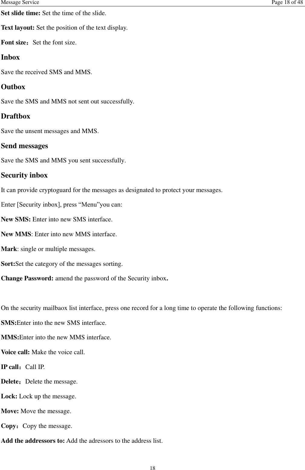 Message Service  Page 18 of 48 18 Set slide time: Set the time of the slide.   Text layout: Set the position of the text display.   Font size：Set the font size. Inbox Save the received SMS and MMS. Outbox Save the SMS and MMS not sent out successfully. Draftbox Save the unsent messages and MMS. Send messages Save the SMS and MMS you sent successfully. Security inbox It can provide cryptoguard for the messages as designated to protect your messages. Enter [Security inbox], press &ldquo;Menu&rdquo;you can:   New SMS: Enter into new SMS interface. New MMS: Enter into new MMS interface. Mark: single or multiple messages. Sort:Set the category of the messages sorting.   Change Password: amend the password of the Security inbox.  On the security mailbaox list interface, press one record for a long time to operate the following functions:   SMS:Enter into the new SMS interface. MMS:Enter into the new MMS interface. Voice call: Make the voice call.   IP call：Call IP. Delete：Delete the message. Lock: Lock up the message. Move: Move the message. Copy：Copy the message. Add the addressors to: Add the adressors to the address list.  