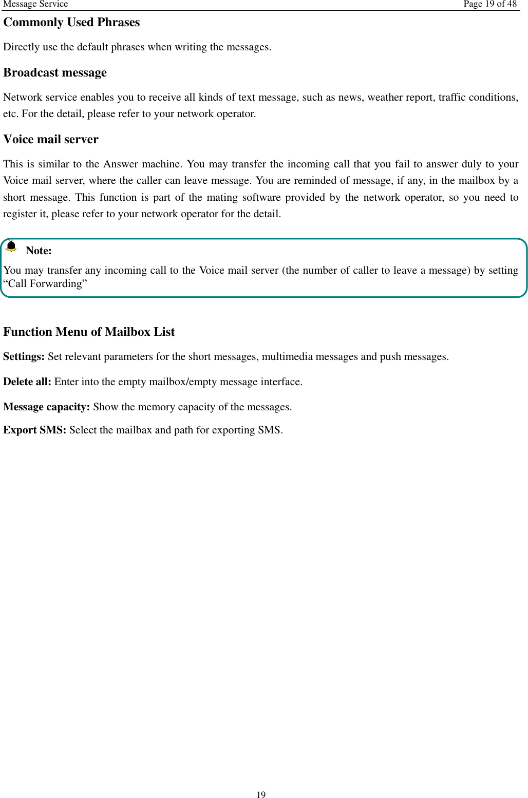 Message Service  Page 19 of 48 19 Commonly Used Phrases   Directly use the default phrases when writing the messages. Broadcast message Network service enables you to receive all kinds of text message, such as news, weather report, traffic conditions, etc. For the detail, please refer to your network operator. Voice mail server This is similar to the Answer machine. You may transfer the incoming call that you fail to answer duly to your Voice mail server, where the caller can leave message. You are reminded of message, if any, in the mailbox by a short message. This function  is  part of the mating  software  provided  by  the  network operator, so you  need to register it, please refer to your network operator for the detail.   Note: You may transfer any incoming call to the Voice mail server (the number of caller to leave a message) by setting &ldquo;Call Forwarding&rdquo;  Function Menu of Mailbox List Settings: Set relevant parameters for the short messages, multimedia messages and push messages. Delete all: Enter into the empty mailbox/empty message interface. Message capacity: Show the memory capacity of the messages. Export SMS: Select the mailbax and path for exporting SMS. 