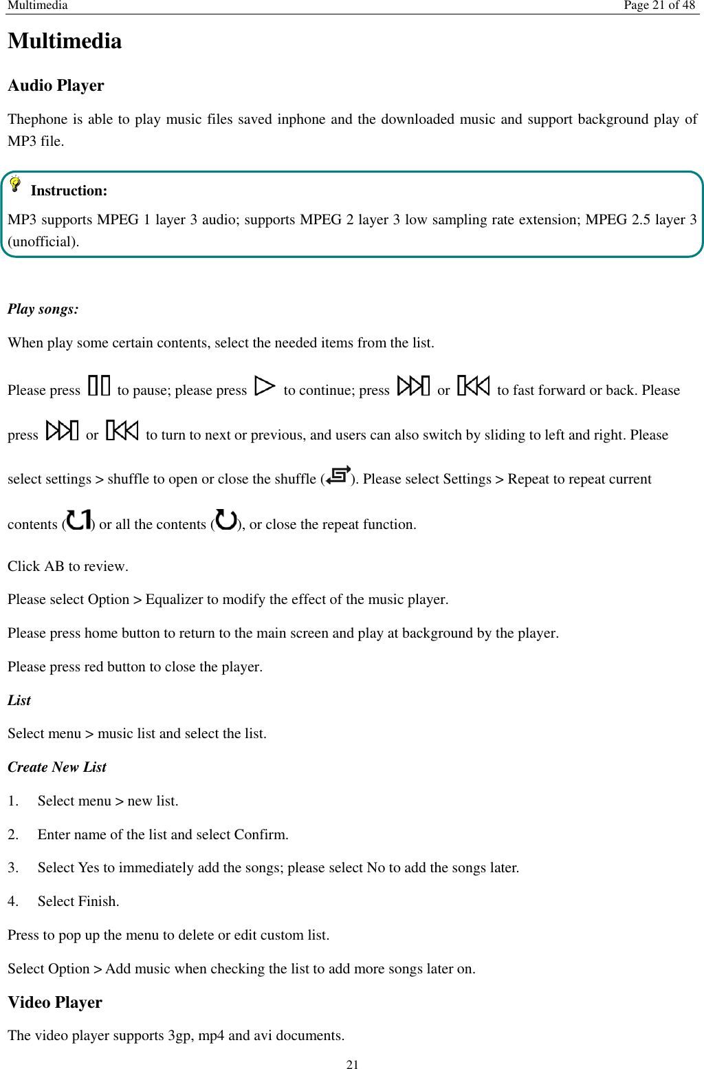 Multimedia Page 21 of 48 21 Multimedia Audio Player Thephone is able to play music files saved inphone and the downloaded music and support background play of MP3 file.     Instruction: MP3 supports MPEG 1 layer 3 audio; supports MPEG 2 layer 3 low sampling rate extension; MPEG 2.5 layer 3 (unofficial).  Play songs: When play some certain contents, select the needed items from the list.   Please press    to pause; please press    to continue; press    or    to fast forward or back. Please press    or    to turn to next or previous, and users can also switch by sliding to left and right. Please select settings > shuffle to open or close the shuffle ( ). Please select Settings > Repeat to repeat current contents ( ) or all the contents ( ), or close the repeat function.   Click AB to review. Please select Option > Equalizer to modify the effect of the music player. Please press home button to return to the main screen and play at background by the player. Please press red button to close the player. List   Select menu > music list and select the list. Create New List   1.    Select menu > new list. 2.    Enter name of the list and select Confirm.   3.    Select Yes to immediately add the songs; please select No to add the songs later.   4.    Select Finish.   Press to pop up the menu to delete or edit custom list. Select Option > Add music when checking the list to add more songs later on.   Video Player The video player supports 3gp, mp4 and avi documents. 
