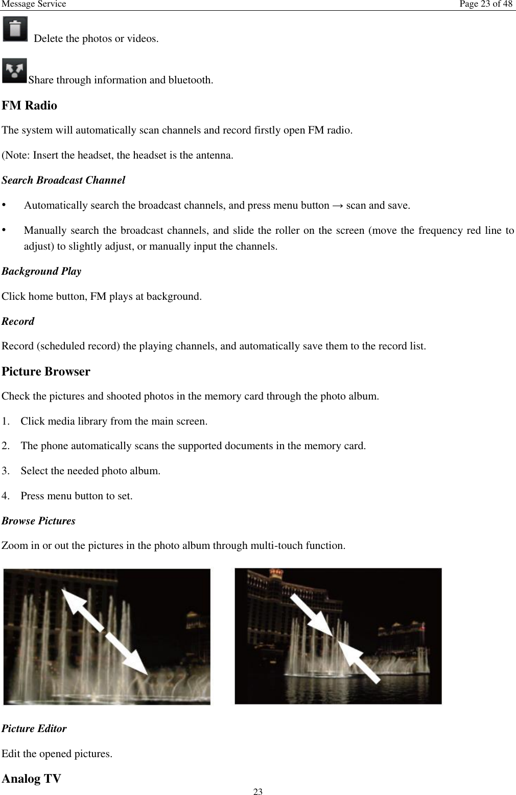 Message Service  Page 23 of 48 23   Delete the photos or videos. Share through information and bluetooth.   FM Radio The system will automatically scan channels and record firstly open FM radio. (Note: Insert the headset, the headset is the antenna.   Search Broadcast Channel  &bull; Automatically search the broadcast channels, and press menu button &rarr; scan and save. &bull; Manually search the broadcast channels, and slide the roller on the screen (move the frequency red line to adjust) to slightly adjust, or manually input the channels. Background Play Click home button, FM plays at background.   Record   Record (scheduled record) the playing channels, and automatically save them to the record list. Picture Browser Check the pictures and shooted photos in the memory card through the photo album. 1. Click media library from the main screen. 2. The phone automatically scans the supported documents in the memory card. 3. Select the needed photo album. 4. Press menu button to set. Browse Pictures Zoom in or out the pictures in the photo album through multi-touch function.    Picture Editor  Edit the opened pictures.   Analog TV 