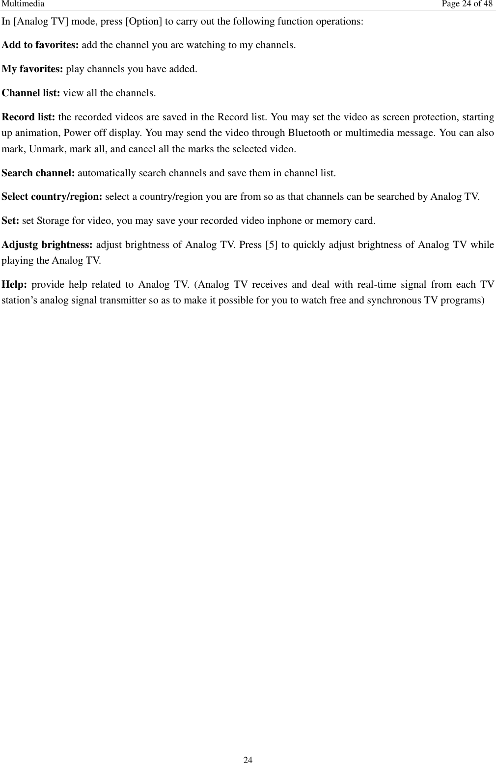 Multimedia  Page 24 of 48 24 In [Analog TV] mode, press [Option] to carry out the following function operations: Add to favorites: add the channel you are watching to my channels. My favorites: play channels you have added. Channel list: view all the channels. Record list: the recorded videos are saved in the Record list. You may set the video as screen protection, starting up animation, Power off display. You may send the video through Bluetooth or multimedia message. You can also mark, Unmark, mark all, and cancel all the marks the selected video.   Search channel: automatically search channels and save them in channel list. Select country/region: select a country/region you are from so as that channels can be searched by Analog TV. Set: set Storage for video, you may save your recorded video inphone or memory card. Adjustg brightness: adjust brightness of Analog TV. Press [5] to quickly adjust brightness of Analog TV while playing the Analog TV. Help:  provide  help  related  to  Analog  TV.  (Analog  TV  receives  and  deal  with  real-time  signal  from  each  TV station&rsquo;s analog signal transmitter so as to make it possible for you to watch free and synchronous TV programs) 
