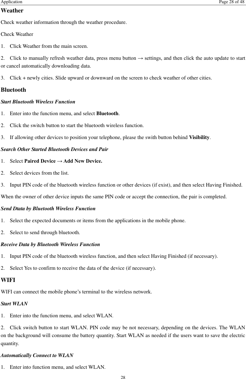 Application  Page 28 of 48 28 Weather   Check weather information through the weather procedure. Check Weather   1. Click Weather from the main screen. 2. Click to manually refresh weather data, press menu button &rarr; settings, and then click the auto update to start or cancel automatically downloading data. 3. Click + newly cities. Slide upward or downward on the screen to check weather of other cities. Bluetooth Start Bluetooth Wireless Function 1. Enter into the function menu, and select Bluetooth. 2. Click the switch button to start the bluetooth wireless function. 3. If allowing other devices to position your telephone, please the swith button behind Visibility.   Search Other Started Bluetooth Devices and Pair 1. Select Paired Device &rarr; Add New Device. 2. Select devices from the list. 3. Input PIN code of the bluetooth wireless function or other devices (if exist), and then select Having Finished. When the owner of other device inputs the same PIN code or accept the connection, the pair is completed.   Send Dtata by Bluetooth Wireless Function 1. Select the expected documents or items from the applications in the mobile phone. 2. Select to send through bluetooth. Receive Data by Bluetooth Wireless Function   1. Input PIN code of the bluetooth wireless function, and then select Having Finished (if necessary). 2. Select Yes to confirm to receive the data of the device (if necessary). WIFI WIFI can connect the mobile phone&rsquo;s terminal to the wireless network. Start WLAN 1. Enter into the function menu, and select WLAN. 2. Click switch button to start WLAN. PIN code may be not necessary, depending on the devices. The WLAN on the background will consume the battery quantity. Start WLAN as needed if the users want to save the electric quantity. Automatically Connect to WLAN 1. Enter into function menu, and select WLAN. 