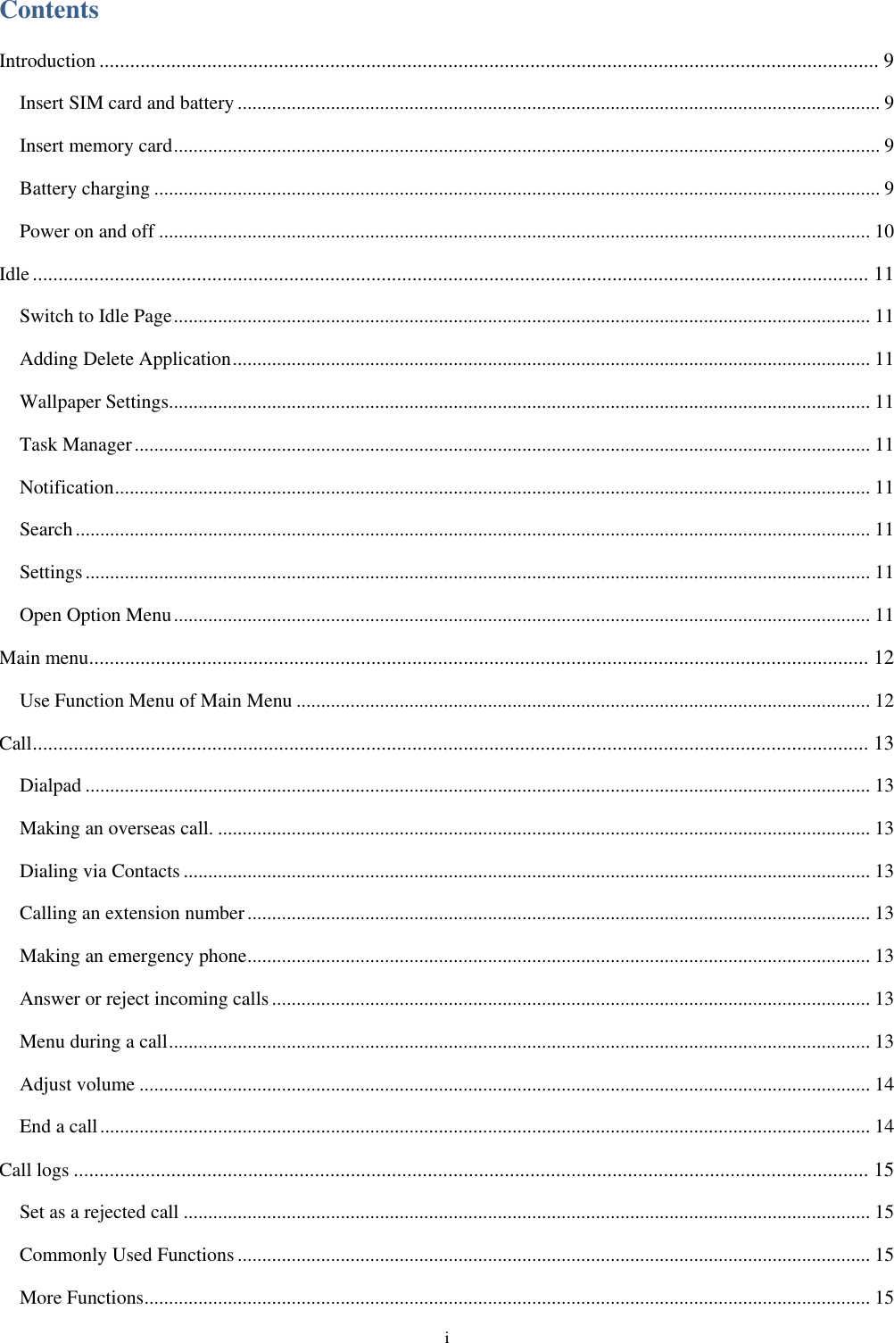  i Contents Introduction ........................................................................................................................................................ 9 Insert SIM card and battery ................................................................................................................................... 9 Insert memory card ................................................................................................................................................ 9 Battery charging .................................................................................................................................................... 9 Power on and off ................................................................................................................................................. 10 Idle ................................................................................................................................................................... 11 Switch to Idle Page .............................................................................................................................................. 11 Adding Delete Application .................................................................................................................................. 11 Wallpaper Settings............................................................................................................................................... 11 Task Manager ...................................................................................................................................................... 11 Notification .......................................................................................................................................................... 11 Search .................................................................................................................................................................. 11 Settings ................................................................................................................................................................ 11 Open Option Menu .............................................................................................................................................. 11 Main menu ........................................................................................................................................................ 12 Use Function Menu of Main Menu ..................................................................................................................... 12 Call ................................................................................................................................................................... 13 Dialpad ................................................................................................................................................................ 13 Making an overseas call. ..................................................................................................................................... 13 Dialing via Contacts ............................................................................................................................................ 13 Calling an extension number ............................................................................................................................... 13 Making an emergency phone ............................................................................................................................... 13 Answer or reject incoming calls .......................................................................................................................... 13 Menu during a call ............................................................................................................................................... 13 Adjust volume ..................................................................................................................................................... 14 End a call ............................................................................................................................................................. 14 Call logs ........................................................................................................................................................... 15 Set as a rejected call ............................................................................................................................................ 15 Commonly Used Functions ................................................................................................................................. 15 More Functions .................................................................................................................................................... 15 