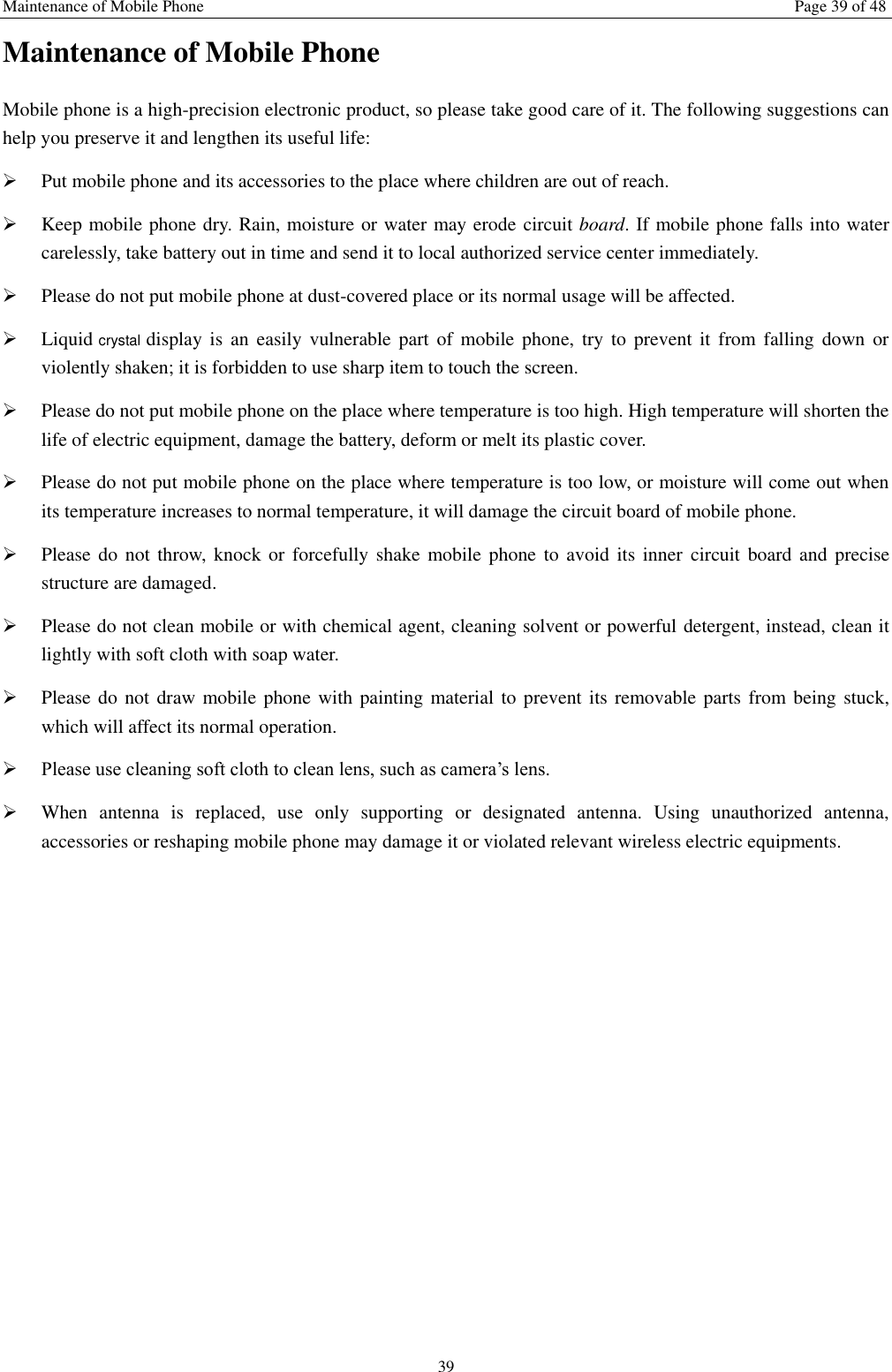 Maintenance of Mobile Phone Page 39 of 48 39 Maintenance of Mobile Phone Mobile phone is a high-precision electronic product, so please take good care of it. The following suggestions can help you preserve it and lengthen its useful life:      Put mobile phone and its accessories to the place where children are out of reach.    Keep mobile phone dry. Rain, moisture or water may erode circuit board. If mobile phone falls into water carelessly, take battery out in time and send it to local authorized service center immediately.    Please do not put mobile phone at dust-covered place or its normal usage will be affected.    Liquid crystal display  is  an  easily  vulnerable  part  of  mobile  phone,  try to  prevent  it  from  falling  down  or violently shaken; it is forbidden to use sharp item to touch the screen.    Please do not put mobile phone on the place where temperature is too high. High temperature will shorten the life of electric equipment, damage the battery, deform or melt its plastic cover.    Please do not put mobile phone on the place where temperature is too low, or moisture will come out when its temperature increases to normal temperature, it will damage the circuit board of mobile phone.  Please do  not throw,  knock or  forcefully shake  mobile phone  to  avoid its  inner  circuit  board and  precise structure are damaged.    Please do not clean mobile or with chemical agent, cleaning solvent or powerful detergent, instead, clean it lightly with soft cloth with soap water.  Please do  not draw mobile phone with painting material to prevent its removable parts from being stuck, which will affect its normal operation.    Please use cleaning soft cloth to clean lens, such as camera&rsquo;s lens.  When  antenna  is  replaced,  use  only  supporting  or  designated  antenna.  Using  unauthorized  antenna, accessories or reshaping mobile phone may damage it or violated relevant wireless electric equipments.   