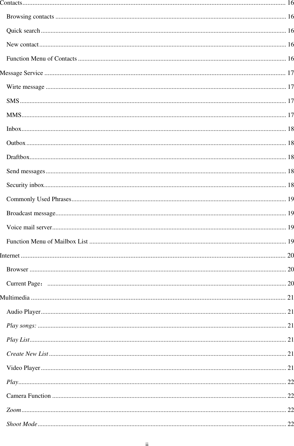 ii Contacts ............................................................................................................................................................ 16 Browsing contacts ............................................................................................................................................... 16 Quick search ........................................................................................................................................................ 16 New contact ......................................................................................................................................................... 16 Function Menu of Contacts ................................................................................................................................. 16 Message Service ............................................................................................................................................... 17 Wirte message ..................................................................................................................................................... 17 SMS ..................................................................................................................................................................... 17 MMS .................................................................................................................................................................... 17 Inbox .................................................................................................................................................................... 18 Outbox ................................................................................................................................................................. 18 Draftbox............................................................................................................................................................... 18 Send messages ..................................................................................................................................................... 18 Security inbox ...................................................................................................................................................... 18 Commonly Used Phrases ..................................................................................................................................... 19 Broadcast message............................................................................................................................................... 19 Voice mail server ................................................................................................................................................. 19 Function Menu of Mailbox List .......................................................................................................................... 19 Internet ............................................................................................................................................................. 20 Browser ............................................................................................................................................................... 20 Current Page： .................................................................................................................................................... 20 Multimedia ....................................................................................................................................................... 21 Audio Player ........................................................................................................................................................ 21 Play songs: .......................................................................................................................................................... 21 Play List ............................................................................................................................................................... 21 Create New List ................................................................................................................................................... 21 Video Player ........................................................................................................................................................ 21 Play ...................................................................................................................................................................... 22 Camera Function ................................................................................................................................................. 22 Zoom .................................................................................................................................................................... 22 Shoot Mode .......................................................................................................................................................... 22 